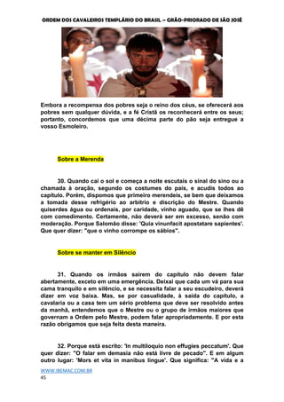 ORDEM DOS CAVALEIROS TEMPLÁRIO DO BRASIL – GRÃO-PRIORADO DE SÃO JOSÉ
WWW.IBEMAC.COM.BR
45
Embora a recompensa dos pobres seja o reino dos céus, se oferecerá aos
pobres sem qualquer dúvida, e a fé Cristã os reconhecerá entre os seus;
portanto, concordemos que uma décima parte do pão seja entregue a
vosso Esmoleiro.
Sobre a Merenda
30. Quando cai o sol e começa a noite escutais o sinal do sino ou a
chamada à oração, segundo os costumes do país, e acudís todos ao
capítulo. Porém, dispomos que primeiro merendeis, se bem que deixamos
a tomada desse refrigério ao arbítrio e discrição do Mestre. Quando
quiserdes água ou ordenais, por caridade, vinho aguado, que se lhes dê
com comedimento. Certamente, não deverá ser em excesso, senão com
moderação. Porque Salomão disse: 'Quia vinunfacit apostatare sapientes'.
Que quer dizer: "que o vinho corrompe os sábios".
Sobre se manter em Silêncio
31. Quando os irmãos saírem do capítulo não devem falar
abertamente, exceto em uma emergência. Deixai que cada um vá para sua
cama tranquilo e em silêncio, e se necessita falar a seu escudeiro, deverá
dizer em voz baixa. Mas, se por casualidade, à saída do capítulo, a
cavalaria ou a casa tem um sério problema que deve ser resolvido antes
da manhã, entendemos que o Mestre ou o grupo de irmãos maiores que
governam a Ordem pelo Mestre, podem falar apropriadamente. E por esta
razão obrigamos que seja feita desta maneira.
32. Porque está escrito: 'In multiloquio non effugies peccatum'. Que
quer dizer: "O falar em demasia não está livre de pecado". E em algum
outro lugar: 'Mors et vita in manibus lingue'. Que significa: "A vida e a
 