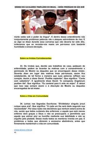 ORDEM DOS CAVALEIROS TEMPLÁRIO DO BRASIL – GRÃO-PRIORADO DE SÃO JOSÉ
WWW.IBEMAC.COM.BR
46
morte estão sob o poder da língua". E dentro desse entendimento nós
conjuntamente proibimos palavras vãs e ataques estrondosos de riso. E
se algo se disse durante essa conversa que não deveria ter sido dito,
ordenamos que ao recostar-vos rezeis um pai-nosso com bastante
humildade e sincera devoção.
Sobre os Irmãos Convalescentes
33. Os irmãos que, devido aos trabalhos da casa, padeçam de
enfermidade, podem se levantar às matinas com o consentimento e
permissão do Mestre ou daqueles que se encarreguem desse mister.
Deverão dizer em lugar das matinas treze pai-nossos, assim fica
estabelecido, de tal forma e maneira que suas palavras reflitam seu
coração. Assim o disse David: 'Psallite sapienter'. Que significa: "Canta
com sabedoria". E igualmente disse David: 'In conspectu Angelorum
psallam tibi'. Que significa: "Eu cantarei para ti ante os anjos". E deixai
que isso seja sempre assim e à discrição do Mestre ou daqueles
encarregados de tal mister.
Sobre a Vida em Comunidade
34. Lemos nas Sagradas Escrituras: 'Dividebatur singulis prout
cuique opus erat'. Que significa: "A cada um lhe será dado segundo sua
necessidade". Por essa razão nós decidimos que nenhum estará acima de
vós, senão que todos cuidareis dos enfermos; e aquele que está menos
enfermo dará graças a Deus e não se preocupará; e permitireis que
aquele que estiver pior se humilhe mediante sua debilidade e não se
orgulhe pela piedade. Desse modo todos os membros viverão em paz. E
proibimos a todos que abracem a excessiva abstinência, antes que
firmemente mantenham a vida em comunidade.
 