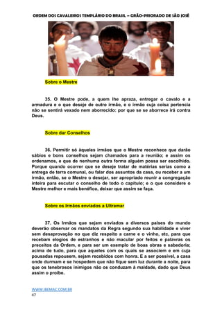 ORDEM DOS CAVALEIROS TEMPLÁRIO DO BRASIL – GRÃO-PRIORADO DE SÃO JOSÉ
WWW.IBEMAC.COM.BR
47
Sobre o Mestre
35. O Mestre pode, a quem lhe apraza, entregar o cavalo e a
armadura e o que deseje de outro irmão, e o irmão cuja coisa pertencia
não se sentirá vexado nem aborrecido: por que se se aborrece irá contra
Deus.
Sobre dar Conselhos
36. Permitir só àqueles irmãos que o Mestre reconhece que darão
sábios e bons conselhos sejam chamados para a reunião; e assim os
ordenamos, e que de nenhuma outra forma alguém possa ser escolhido.
Porque quando ocorrer que se deseje tratar de matérias serias como a
entrega de terra comunal, ou falar dos assuntos da casa, ou receber a um
irmão, então, se o Mestre o desejar, ser apropriado reunir a congregação
inteira para escutar o conselho de todo o capítulo; e o que considere o
Mestre melhor e mais benéfico, deixar que assim se faça.
Sobre os Irmãos enviados a Ultramar
37. Os Irmãos que sejam enviados a diversos países do mundo
deverão observar os mandatos da Regra segundo sua habilidade e viver
sem desaprovação no que diz respeito a carne e o vinho, etc, para que
recebam elogios de estranhos e não macular por feitos e palavras os
preceitos da Ordem, e para ser um exemplo de boas obras e sabedoria;
acima de tudo, para que aqueles com os quais se associem e em cuja
pousadas repousem, sejam recebidos com honra. E a ser possível, a casa
onde durmam e se hospedem que não fique sem luz durante a noite, para
que os tenebrosos inimigos não os conduzam à maldade, dado que Deus
assim o proíbe.
 