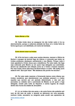 ORDEM DOS CAVALEIROS TEMPLÁRIO DO BRASIL – GRÃO-PRIORADO DE SÃO JOSÉ
WWW.IBEMAC.COM.BR
48
Sobre Manter a Paz
38. Cada irmão deve se assegurar de não incitar outro à ira ou
aborrecimento, porque a soberana piedade de Deus vê o irmão forte de
forma igual que a um debilitado, em nome da Caridade.
Como devem atuar os Irmãos
39. A fim de levar a cabo seus santos deveres, merecer a Glória do
Senhor e escapar do temível fogo do inferno, é concorde que todos os
irmãos professos obedeçam estritamente a seu Mestre. Porque nada é
mais agradável a Cristo Jesus que a obediência. Por esta razão, tão logo
seja ordenado pelo Mestre ou em quem haja delegado sua autoridade,
deverá ser obedecido sem dilação como se o Cristo o tivesse imposto.
Por isso Cristo Jesus pela boca de David disse e é certo: 'Ob auditu auris
obdevit mihi'. Que quer dizer: "Me obedeceu tão pronto me escutou".
40. Por esta razão rezamos e firmemente damos como ditame aos
irmãos cavaleiros que abandonaram sua ambição pessoal e a todos
aqueles que servem por um período determinado, a não sair por
povoados ou cidades sem a permissão do Mestre ou de quem o haja
delegado, exceto pela noite ao Sepulcro e outros lugares de oração
dentro dos muros da cidade de Jerusalém.
41. Lá, os irmãos irão aos pares, e de outra forma não poderão sair
nem de dia nem de noite; e quando se detiverem em uma pousada,
nenhum irmão, escudeiro ou sargento pode acudir aos aposentos de
 