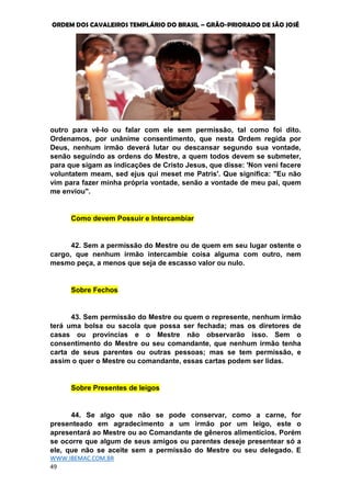 ORDEM DOS CAVALEIROS TEMPLÁRIO DO BRASIL – GRÃO-PRIORADO DE SÃO JOSÉ
WWW.IBEMAC.COM.BR
49
outro para vê-lo ou falar com ele sem permissão, tal como foi dito.
Ordenamos, por unânime consentimento, que nesta Ordem regida por
Deus, nenhum irmão deverá lutar ou descansar segundo sua vontade,
senão seguindo as ordens do Mestre, a quem todos devem se submeter,
para que sigam as indicações de Cristo Jesus, que disse: 'Non veni facere
voluntatem meam, sed ejus qui meset me Patris'. Que significa: "Eu não
vim para fazer minha própria vontade, senão a vontade de meu pai, quem
me enviou".
Como devem Possuir e Intercambiar
42. Sem a permissão do Mestre ou de quem em seu lugar ostente o
cargo, que nenhum irmão intercambie coisa alguma com outro, nem
mesmo peça, a menos que seja de escasso valor ou nulo.
Sobre Fechos
43. Sem permissão do Mestre ou quem o represente, nenhum irmão
terá uma bolsa ou sacola que possa ser fechada; mas os diretores de
casas ou províncias e o Mestre não observarão isso. Sem o
consentimento do Mestre ou seu comandante, que nenhum irmão tenha
carta de seus parentes ou outras pessoas; mas se tem permissão, e
assim o quer o Mestre ou comandante, essas cartas podem ser lidas.
Sobre Presentes de leigos
44. Se algo que não se pode conservar, como a carne, for
presenteado em agradecimento a um irmão por um leigo, este o
apresentará ao Mestre ou ao Comandante de gêneros alimentícios. Porém
se ocorre que algum de seus amigos ou parentes deseje presentear só a
ele, que não se aceite sem a permissão do Mestre ou seu delegado. E
 