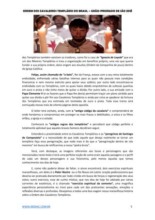 ORDEM DOS CAVALEIROS TEMPLÁRIO DO BRASIL – GRÃO-PRIORADO DE SÃO JOSÉ
WWW.IBEMAC.COM.BR 5
dos Templários também existiam os traidores, como foi o caso de “Ignacio de Loyola” que era
um dos Mestres Templários e traiu a organização em benefício próprio, uma vez que queria
fundar a sua própria ordem, dano origem aos Jesuítas (Ordem da Companhia de jesus) dentro
da Igreja Católica.
Felipe, assim chamado de “o belo”, Rei da França, estava com o seu reino totalmente
endividado, enfrentado várias batalhas internas para as quais não possuía mais condições
financeiras e nem mesmo exército para apoiar seus súditos; por outro lado encontrava-se
endividado com os Templários, com os quais havia obtido empréstimos de vultosas quantias
em ouro e prata e não tinha meios de quitar a dívida; Por outro lado, a sua amizade com o
Papa Clemente V (e os favores que o Papa lhe devia) permitiam traçar um plano sórdido para
quitar sua dívida e pôr fim aos Cavaleiros Templários e ainda por cima se apoderar da fortuna
dos Templários que era estimada em toneladas de ouro e prata. Toda essa trama será
esmiuçada nessas mais de oitenta páginas desta apostila.
O leitor terá contato, ainda, com o “antigo código da cavalaria” e compreenderá de
onde herdamos o compromisso em proteger os mais fracos e debilitados, a viúva e os filhos
órfãos, a igreja e o estado.
Conhecerá as “antigas regras dos templários” e perceberá que código perfeito e
totalmente aplicável que aqueles bravos homens decidiram seguir.
Entenderá a proximidade entre os Cavaleiros Templários e os “peregrinos de Santiago
de Compostela” e a necessidade de que todo aquele que deseja realmente se tornar um
templário faça essa peregrinação, que nada mais é do que a “peregrinação dentro de nós
mesmos” em busca de retificarmos a nossa “pedra bruta”.
Verá, com destaque, as imagens referentes aos locais e personagens que são
mencionados neste texto e terá uma perfeita noção de como eram aquelas paisagens e o perfil
de cada um desses personagens e sua fisionomia, pelo menos àquelas que temos
conhecimento nos dias de hoje.
E, como não poderia deixar de faltar, o aluno encontrará, dois exercícios espirituais
maravilhosos, um deles é o Pater Nostro ou o Pai Nosso em Latim; oração poderosíssima que
deveria ser praticada diariamente por todo cristão em busca de forças e regeneração dos seus
votos; outro exercício, esse de cunho místico, que nos dias de hoje foi adotado por várias
correntes de exotéricos, é o chamado “exercício espiritual da semente”, uma magnífica
experiência personalíssima eu trará para cada um dos praticantes sensações, emoções e
reflexões diversas e profundas. Desejamos a todos uma boa viagem nessa maravilhosa história
sobre a Ordem dos Cavaleiros Templários.
 