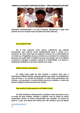 ORDEM DOS CAVALEIROS TEMPLÁRIO DO BRASIL – GRÃO-PRIORADO DE SÃO JOSÉ
WWW.IBEMAC.COM.BR
52
silenciá-lo imediatamente; e se não consegue, abandonará o lugar sem
permitir que seu coração seja maculado por essas palavras.
Que Ninguém Peça
50. A este costume, entre outros, ordenamos que adotais
firmemente: que nenhum irmão explicitamente peça o cavalo ou a
armadura de outro. Será feito da seguinte maneira: se a enfermidade de
um irmão ou a fragilidade de seus animais ou a armadura for conhecida e
portanto não puder fazer o trabalho da casa sem perigo, que vá ao Mestre
e exponha a situação a respeito, solicite fé e fraternidade, e se atenha à
disposição do Mestre ou de quem ostente seu cargo.
Sobre animais e escudeiros
51. Cada irmão pode ter três cavalos e nenhum mais sem a
permissão do Mestre devido a grande pobreza que existe na atualidade na
casa de Deus e no Templo de Salomão. A cada irmão permitimos três
cavalos e um escudeiro; e se este último serve por caridade, o irmão não
deveria castigá-lo pelos pecados que cometa.
Que nenhum Irmão possa ter um bridão ornado
52. Nós proibimos enfaticamente a qualquer irmão que lustre o ouro
ou prata de seus bridões, estribos e esporas. Isso se aplica se forem
comprados. Porém, se forem presenteados por caridade, os arreios de
prata e o ouro, que fiquem tão velhos que não reluzam, que sua beleza
 