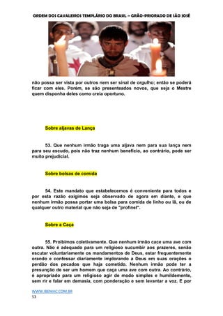 ORDEM DOS CAVALEIROS TEMPLÁRIO DO BRASIL – GRÃO-PRIORADO DE SÃO JOSÉ
WWW.IBEMAC.COM.BR
53
não possa ser vista por outros nem ser sinal de orgulho; então se poderá
ficar com eles. Porém, se são presenteados novos, que seja o Mestre
quem disponha deles como creia oportuno.
Sobre aljavas de Lança
53. Que nenhum irmão traga uma aljava nem para sua lança nem
para seu escudo, pois não traz nenhum benefício, ao contrário, pode ser
muito prejudicial.
Sobre bolsas de comida
54. Este mandato que estabelecemos é conveniente para todos e
por esta razão exigimos seja observado de agora em diante, e que
nenhum irmão possa portar uma bolsa para comida de linho ou lã, ou de
qualquer outro material que não seja de "profinel".
Sobre a Caça
55. Proibimos coletivamente. Que nenhum irmão cace uma ave com
outra. Não é adequado para um religioso sucumbir aos prazeres, senão
escutar voluntariamente os mandamentos de Deus, estar frequentemente
orando e confessar diariamente implorando a Deus em suas orações o
perdão dos pecados que haja cometido. Nenhum irmão pode ter a
presunção de ser um homem que caça uma ave com outra. Ao contrário,
é apropriado para um religioso agir de modo simples e humildemente,
sem rir e falar em demasia, com ponderação e sem levantar a voz. E por
 