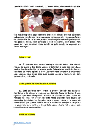 ORDEM DOS CAVALEIROS TEMPLÁRIO DO BRASIL – GRÃO-PRIORADO DE SÃO JOSÉ
WWW.IBEMAC.COM.BR
54
esta razão dispomos especialmente a todos os irmãos que não adentrem
os bosques com lanças nem arcos para caçar animais, nem que o façam
em companhia de caçadores, exceto movidos pelo amor de preservá-los
dos pagãos infiéis. Nem devereis ir com cachorros, nem gritar, nem
conversar, nem esporear vosso cavalo só pelo desejo de capturar um
animal selvagem.
Sobre o Leão
56. É verdade que haveis entregue vossas almas por vossos
irmãos, tal como o fez Cristo Jesus, e defender a terra dos incrédulos
pagãos, inimigos do filho da Virgem Maria. Esta célebre proibição de caça
não inclui de forma alguma o leão. Dado que vem sorrateiro e envolvente
para capturar sua presa com suas garras contra o homem, ide com
vossas mãos contra ele.
Como podem ter propriedades e homens
57. Esta bondosa nova ordem a cremos emanar das Sagradas
Escrituras e da divina providência na Sagrada Terra do Leste. O que
significa que esta companhia armada de cavaleiros pode matar os
inimigos da cruz sem pecar. Por esta razão julgamos que deveis ser
chamados Cavaleiros do Templo, com o duplo mérito e o garbo da
honestidade; que podeis possuir terras e mantê-las, vilarejos e campos e
os governais com justiça, e imponhais vosso direito tal e como está
especificamente estabelecido.
Sobre os Dízimos
 