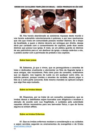 ORDEM DOS CAVALEIROS TEMPLÁRIO DO BRASIL – GRÃO-PRIORADO DE SÃO JOSÉ
WWW.IBEMAC.COM.BR
55
58. Vós haveis abandonado as sedutoras riquezas deste mundo e
vos haveis submetido voluntariamente à pobreza; e por isso resolvemos
que vós que viveis em comunidade possais receber dízimos. Se o bispo
da localidade, a quem o dízimo deveria ser entregue por direito, deseja
dá-lo por caridade com o consentimento do capítulo, pode doar esses
dízimos que possui sua igreja. E mais, se um plebeu guarda os dízimos
de seu patrimônio para si, em desfavor da igreja, e deseja cede-los a vós,
o podeis aceitar com a permissão do prelado e seu capítulo.
Sobre fazer juízos
59. Sabemos, já que o vimos, que os perseguidores e amantes de
lutas e dedicados cruelmente a atormentar os fiéis da Sagrada Igreja e
seus amigos, são incontáveis. Pelo claro juízo do conselho, ordenamos
que se alguém, nos lugares do Leste ou em qualquer outro sítio, os
solicita parecer, porque crentes e amantes da verdade, deveis julgar o
fato se a outra parte concorda. Este mesmo mandato se aplicará sempre
que algo lhes seja roubado.
Sobre os Irmãos Idosos
60. Dispomos, por se tratar de um conselho compassivo, que os
irmãos idosos e debilitados sejam honrados com diligência e recebam a
atenção de acordo com sua fragilidade, e cuidados pela autoridade
naqueles ofícios necessários para seu bem-estar físico, e que de forma
alguma se sintam aflitos.
Sobre os Irmãos Enfermos
61. Que os irmãos enfermos recebam a consideração e os cuidados
e sejam servidos segundo os ensinamentos do evangelista e de Cristo
 
