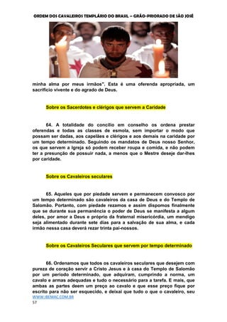ORDEM DOS CAVALEIROS TEMPLÁRIO DO BRASIL – GRÃO-PRIORADO DE SÃO JOSÉ
WWW.IBEMAC.COM.BR
57
minha alma por meus irmãos". Esta é uma oferenda apropriada, um
sacrifício vivente e do agrado de Deus.
Sobre os Sacerdotes e clérigos que servem a Caridade
64. A totalidade do concílio em conselho os ordena prestar
oferendas e todas as classes de esmola, sem importar o modo que
possam ser dadas, aos capelães e clérigos e aos demais na caridade por
um tempo determinado. Seguindo os mandatos de Deus nosso Senhor,
os que servem a Igreja só podem receber roupa e comida, e não podem
ter a presunção de possuir nada, a menos que o Mestre deseje dar-lhes
por caridade.
Sobre os Cavaleiros seculares
65. Aqueles que por piedade servem e permanecem convosco por
um tempo determinado são cavaleiros da casa de Deus e do Templo de
Salomão. Portanto, com piedade rezamos e assim dispomos finalmente
que se durante sua permanência o poder de Deus se manifesta a algum
deles, por amor a Deus e próprio da fraternal misericórdia, um mendigo
seja alimentado durante sete dias para a salvação de sua alma, e cada
irmão nessa casa deverá rezar trinta pai-nossos.
Sobre os Cavaleiros Seculares que servem por tempo determinado
66. Ordenamos que todos os cavaleiros seculares que desejem com
pureza de coração servir a Cristo Jesus e à casa do Templo de Salomão
por um período determinado, que adquiram, cumprindo a norma, um
cavalo e armas adequadas e tudo o necessário para a tarefa. E mais, que
ambas as partes deem um preço ao cavalo e que esse preço fique por
escrito para não ser esquecido, e deixai que tudo o que o cavaleiro, seu
 