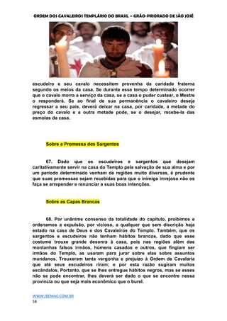 ORDEM DOS CAVALEIROS TEMPLÁRIO DO BRASIL – GRÃO-PRIORADO DE SÃO JOSÉ
WWW.IBEMAC.COM.BR
58
escudeiro e seu cavalo necessitem provenha da caridade fraterna
segundo os meios da casa. Se durante esse tempo determinado ocorrer
que o cavalo morra a serviço da casa, se a casa o puder custear, o Mestre
o responderá. Se ao final de sua permanência o cavaleiro deseja
regressar a seu país, deverá deixar na casa, por caridade, a metade do
preço do cavalo e a outra metade pode, se o desejar, recebe-la das
esmolas da casa.
Sobre a Promessa dos Sargentos
67. Dado que os escudeiros e sargentos que desejam
caritativamente servir na casa do Templo pela salvação de sua alma e por
um período determinado venham de regiões muito diversas, é prudente
que suas promessas sejam recebidas para que o inimigo invejoso não os
faça se arrepender e renunciar a suas boas intenções.
Sobre as Capas Brancas
68. Por unânime consenso da totalidade do capítulo, proibimos e
ordenamos a expulsão, por vicioso, a qualquer que sem discrição haja
estado na casa de Deus e dos Cavaleiros do Templo. Também, que os
sargentos e escudeiros não tenham hábitos brancos, dado que esse
costume trouxe grande desonra à casa, pois nas regiões além das
montanhas falsos irmãos, homens casados e outros, que fingiam ser
irmãos do Templo, as usaram para jurar sobre elas sobre assuntos
mundanos. Trouxeram tanta vergonha e prejuízo à Ordem de Cavalaria
que até seus escudeiros riram; e por esta razão sugiram muitos
escândalos. Portanto, que se lhes entregue hábitos negros, mas se esses
não se pode encontrar, lhes deverá ser dado o que se encontre nessa
província ou que seja mais econômico que o burel.
 