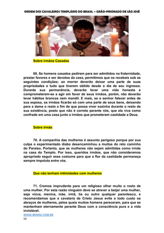 ORDEM DOS CAVALEIROS TEMPLÁRIO DO BRASIL – GRÃO-PRIORADO DE SÃO JOSÉ
WWW.IBEMAC.COM.BR
59
Sobre irmãos Casados
69. Se homens casados pedirem para ser admitidos na fraternidade,
prestar favores e ser devotos da casa, permitimos que os recebais sob as
seguintes condições; ao morrer deverão deixar uma parte de suas
propriedades e tudo que tiverem obtido desde o dia de seu ingresso.
Durante sua permanência, deverão levar uma vida honesta e
comprometerem-se a agir em favor de seus irmãos, porém, não deverão
levar hábitos brancos nem mandil. E mais, se o senhor falecer antes de
sua esposa, os irmãos ficarão só com uma parte de seus bens, deixando
para a dama o resto a fim de que possa viver sozinha durante o resto de
sua existência, posto que não é correto perante nós, que ela viva como
confrade em uma casa junto a irmãos que prometeram castidade a Deus.
Sobre Irmãs
70. A companhia das mulheres é assunto perigoso porque por sua
culpa o experimentado diabo desencaminhou a muitos do reto caminho
do Paraíso. Portanto, que as mulheres não sejam admitidas como irmãs
na casa do Templo. Por isso, queridos irmãos, que não consideramos
apropriado seguir esse costume para que a flor da castidade permaneça
sempre impoluta entre vós.
Que não tenham intimidades com mulheres
71. Cremos imprudente para um religioso olhar muito o rosto de
uma mulher. Por esta razão ninguém deve se atrever a beijar uma mulher,
seja viúva, menina, mãe, irmã, tia ou outro qualquer parentesco, e
recomendamos que a cavalaria de Cristo Jesus evite a todo custo os
abraços de mulheres, pelos quais muitos homens pereceram, para que se
mantenham eternamente perante Deus com a consciência pura e a vida
inviolável.
 