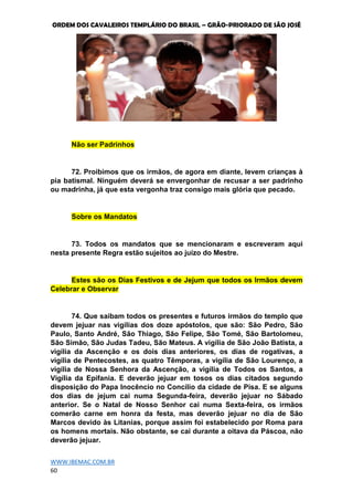 ORDEM DOS CAVALEIROS TEMPLÁRIO DO BRASIL – GRÃO-PRIORADO DE SÃO JOSÉ
WWW.IBEMAC.COM.BR
60
Não ser Padrinhos
72. Proibimos que os irmãos, de agora em diante, levem crianças à
pia batismal. Ninguém deverá se envergonhar de recusar a ser padrinho
ou madrinha, já que esta vergonha traz consigo mais glória que pecado.
Sobre os Mandatos
73. Todos os mandatos que se mencionaram e escreveram aqui
nesta presente Regra estão sujeitos ao juízo do Mestre.
Estes são os Dias Festivos e de Jejum que todos os Irmãos devem
Celebrar e Observar
74. Que saibam todos os presentes e futuros irmãos do templo que
devem jejuar nas vigílias dos doze apóstolos, que são: São Pedro, São
Paulo, Santo André, São Thiago, São Felipe, São Tomé, São Bartolomeu,
São Simão, São Judas Tadeu, São Mateus. A vigília de São João Batista, a
vigília da Ascenção e os dois dias anteriores, os dias de rogativas, a
vigília de Pentecostes, as quatro Têmporas, a vigília de São Lourenço, a
vigília de Nossa Senhora da Ascenção, a vigília de Todos os Santos, a
Vigília da Epifania. E deverão jejuar em tosos os dias citados segundo
disposição do Papa Inocêncio no Concílio da cidade de Pisa. E se alguns
dos dias de jejum cai numa Segunda-feira, deverão jejuar no Sábado
anterior. Se o Natal de Nosso Senhor cai numa Sexta-feira, os irmãos
comerão carne em honra da festa, mas deverão jejuar no dia de São
Marcos devido às Litanias, porque assim foi estabelecido por Roma para
os homens mortais. Não obstante, se cai durante a oitava da Páscoa, não
deverão jejuar.
 