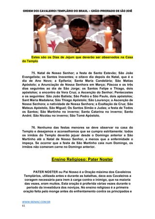 ORDEM DOS CAVALEIROS TEMPLÁRIO DO BRASIL – GRÃO-PRIORADO DE SÃO JOSÉ
WWW.IBEMAC.COM.BR
61
Estes são os Dias de Jejum que deverão ser observados na Casa
do Templo
75. Natal de Nosso Senhor; a festa de Santo Estevão; São João
Evangelista; os Santos Inocentes; o oitavo dia depois do Natal, que é o
dia de Ano Novo; a Epifania; Santa Maria Candelária; São Matias
Apóstolo; a Anunciação de Nossa Senhora em Março; Páscoa e os três
dias seguintes ao dia de São Jorge; os Santos Felipe e Thiago, dois
apóstolos; o encontro da Vera Cruz; a Ascenção do Senhor; Pentecostes
e os seguintes: São João Batista; São Pedro e São Paulo, dois apóstolos;
Sant Maria Madalena; São Thiago Apóstolo; São Lourenço; a Ascenção de
Nossa Senhora; a natividade de Nossa Senhora; a Exaltação da Cruz; São
Mateus Apóstolo, São Miguel; Os Santos Simão e Judas; a festa de Todos
os Santos; São Martinho no inverno; Santa Catarina no inverno; Santo
André; São Nicolau no inverno; São Tomé Apóstolo.
76. Nenhuma das festas menores se deve observar na casa do
Templo e desejamos e aconselhamos que se cumpra estritamente: todos
os irmãos do Templo deverão jejuar desde o Domingo anterior a São
Martinho até o Natal de Nosso Senhor, a menos que a enfermidade o
impeça. Se ocorrer que a festa de São Martinho caia num Domingo, os
irmãos não comeram carne no Domingo anterior.
Ensino Religioso: Pater Noster
PATER NOSTER ou Pai Nosso é a Oração máxima dos Cavaleiros
Templários, utilizada antes e durante as batalhas, dava aos Cavaleiros a
coragem necessária para irem à carga contra o inimigo, que na maioria
das vezes, eram muitos. Esta oração é proferida várias vezes durante o
período da investidura dos noviços. No ensino religioso é a primeira
oração feita pelo monge antes do enfrentamento contra os principados e
 