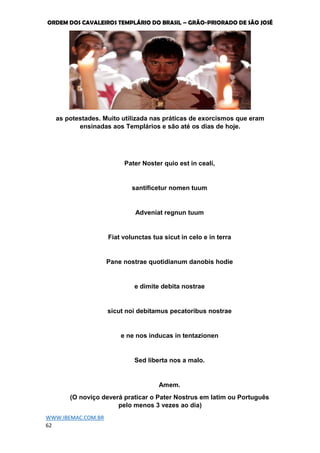 ORDEM DOS CAVALEIROS TEMPLÁRIO DO BRASIL – GRÃO-PRIORADO DE SÃO JOSÉ
WWW.IBEMAC.COM.BR
62
as potestades. Muito utilizada nas práticas de exorcismos que eram
ensinadas aos Templários e são até os dias de hoje.
Pater Noster quio est in ceali,
santificetur nomen tuum
Adveniat regnun tuum
Fiat volunctas tua sicut in celo e in terra
Pane nostrae quotidianum danobis hodie
e dimite debita nostrae
sicut noi debitamus pecatoribus nostrae
e ne nos inducas in tentazionen
Sed liberta nos a malo.
Amem.
(O noviço deverá praticar o Pater Nostrus em latim ou Português
pelo menos 3 vezes ao dia)
 