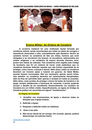 ORDEM DOS CAVALEIROS TEMPLÁRIO DO BRASIL – GRÃO-PRIORADO DE SÃO JOSÉ
WWW.IBEMAC.COM.BR
63
Ensino Militar: As Ordens de Cavalaria
A cavalaria medieval foi uma instituição feudal formada por
cavaleiros nobres, sendo reconhecidos por todos os ideais de coragem e
imponência associados a eles, principalmente pela literatura. Dentro da
cavalaria haviam os cavaleiros de fato (os miles), homens que eram
obrigados a se recrutarem (os lanças), os escudeiros, selecionados por
ordens religiosas e os cavaleiros da espora dourada (homens ricos,
porém sem títulos de nobreza). Tais cavaleiros eram regidos pelo Código
da Cavalaria, que foi um sistema de moral, onde explicitava que os
cavaleiros deveriam defender aqueles que não tinham capacidade de se
proteger, como viúvas, crianças e idosos. Além disso, todos os cavaleiros
deveriam ser homens aptos a lutarem em guerras, da Idade Média,
quando fossem convocados. Não era necessário apenas serem fortes,
mas também, os cavaleiros deveriam ser extremamente disciplinados,
além de lhes ser permitido dizer apenas a verdade em todas as ocasiões.
Além disso, eram jurados de proteger a honra de todos da Cavalaria e da
Igreja, sempre obedecendo a hierarquia de comando, e jamais podendo
recusar o desafio de um semelhante. Essencialmente, um cavaleiro da
Cavalaria era um militar cristão. Especificamente, as regras do Código da
Cavalaria podiam ser resumidas em alguns "mandamentos":
As Regras da Cavalaria
1. Acreditar nos ensinamentos da Igreja e observar todas as
direções que a Igreja mostrar;
2. Defender a Igreja;
3. Respeitar e defender todos os indefesos.
4. Amar o seu país.
5. Não recuar diante de um inimigo: Um covarde, apenas, poderia
desencorajar um exército inteiro.
 