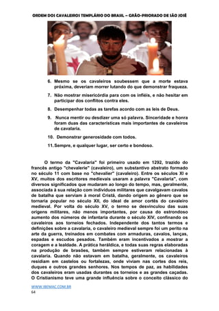 ORDEM DOS CAVALEIROS TEMPLÁRIO DO BRASIL – GRÃO-PRIORADO DE SÃO JOSÉ
WWW.IBEMAC.COM.BR
64
6. Mesmo se os cavaleiros soubessem que a morte estava
próxima, deveriam morrer lutando do que demonstrar fraqueza.
7. Não mostrar misericórdia para com os infiéis, e não hesitar em
participar dos conflitos contra eles.
8. Desempenhar todas as tarefas acordo com as leis de Deus.
9. Nunca mentir ou desdizer uma só palavra. Sinceridade e honra
foram duas das características mais importantes de cavaleiros
de cavalaria.
10. Demonstrar generosidade com todos.
11.Sempre, e qualquer lugar, ser certo e bondoso.
O termo da "Cavalaria" foi primeiro usado em 1292, trazido do
francês antigo "chevalerie" (cavaleiro), um substantivo abstrato formado
no século 11 com base no "chevalier" (cavaleiro). Entre os séculos XI e
XV, muitos dos escritores medievais usaram a palavra "Cavalaria", com
diversos significados que mudaram ao longo do tempo, mas, geralmente,
associada à sua relação com indivíduos militares que cavalgavam cavalos
de batalha que serviam à moral Cristã, dando origem ao gênero que se
tornaria popular no século XII, do ideal de amor cortês do cavaleiro
medieval. Por volta do século XV, o termo se desvinculou das suas
origens militares, não menos importantes, por causa do estrondoso
aumento dos números de infantaria durante o século XIV, confinando os
cavaleiros aos torneios fechados. Independente dos tantos termos e
definições sobre a cavalaria, o cavaleiro medieval sempre foi um perito na
arte da guerra, treinados em combates com armaduras, cavalos, lanças,
espadas e escudos pesados. Também eram incentivados a mostrar a
coragem e a lealdade. A prática heráldica, e todas suas regras elaboradas
na produção de brasões, também sempre estiveram relacionadas à
cavalaria. Quando não estavam em batalha, geralmente, os cavaleiros
residiam em castelos ou fortalezas, onde viviam nas cortes dos reis,
duques e outros grandes senhores. Nos tempos de paz, as habilidades
dos cavaleiros eram usadas durantes os torneios e as grandes caçadas.
O Cristianismo teve uma grande influência sobre o conceito clássico do
 