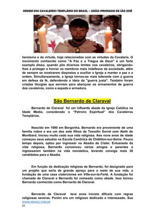 ORDEM DOS CAVALEIROS TEMPLÁRIO DO BRASIL – GRÃO-PRIORADO DE SÃO JOSÉ
WWW.IBEMAC.COM.BR
65
heroísmo e da virtude, hoje relacionados com as virtudes da Cavalaria. O
movimento conhecido como "A Paz e a Trégua de Deus" é um forte
exemplo disso, quando pôs diversos limites nos cavaleiros, obrigando-
lhes a proteger e honrar os membros mais indefesos da sociedade, além
de sempre se mostrarem dispostos a auxiliar a Igreja a manter a paz e a
ordem. Simultaneamente, a Igreja tornou-se mais tolerante com a guerra
em defesa da fé, defendendo a ideia da "guerra justa". Também foram
criadas liturgias que serviam para abençoar os armamentos de guerra
dos cavaleiros, como a espada e armadura.
São Bernardo de Claraval
Bernardo de Claraval foi um influente abade da Igreja Católica na
Idade Média, considerado o “Patrono Espiritual” dos Cavaleiros
Templários.
Nascido em 1090 em Borgonha, Bernardo era proveniente de uma
família nobre e era um dos sete filhos de Tescelin Sorrel com Aleth de
Montbard. Iniciou muito cedo sua vida religiosa. Aos nove anos de idade
começou seus estudos na Escola Canônica de Châtillon-sur-Seine. Pouco
tempo depois, optou por ingressar na Abadia de Cister. Entusiasta da
vida religiosa, Bernardo convenceu vários amigos e parentes a
ingressarem também na vida monástica, levando consigo mais 30
candidatos para a Abadia.
Em função da dedicação religiosa de Bernardo, foi designado para
um projeto que seria de grande apreço para o resto de sua vida, a
fundação de uma casa cisterciense em Ville-sur-la-Ferté. A fundação foi
chamada de Claraval e Bernardo foi nomeado como abade. Isso tornou
Bernardo conhecido como Bernardo de Claraval.
Bernardo de Claraval teve anos iniciais difíceis com regras
religiosas severas. Porém era um religioso dedicado e interessado. Sua
 
