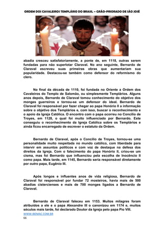ORDEM DOS CAVALEIROS TEMPLÁRIO DO BRASIL – GRÃO-PRIORADO DE SÃO JOSÉ
WWW.IBEMAC.COM.BR
66
abadia cresceu satisfatoriamente, a ponte de, em 1118, outras serem
fundadas para não superlotar Claraval. No ano seguinte, Bernardo de
Claraval escreveu suas primeiras obras que aumentariam sua
popularidade. Destacou-se também como defensor do reformismo do
clero.
No final da década de 1110, foi fundada no Oriente a Ordem dos
Cavaleiros do Templo de Salomão, ou simplesmente Templários. Alguns
anos depois, Bernardo de Claraval tomou conhecimento do objetivo dos
monges guerreiros e tornou-se um defensor do ideal. Bernardo de
Claraval foi responsável por fazer chegar ao papa Honório II a informação
sobre o objetivo dos Templários e, com isso, buscar o reconhecimento e
o apoio da Igreja Católica. O encontro com o papa ocorreu no Concílio de
Troyes, em 1128, o qual foi muito influenciado por Bernardo. Este
conseguiu o reconhecimento da Igreja Católica sobre os Templários e
ainda ficou encarregado de escrever o estatuto da Ordem.
Bernardo de Claraval, após o Concílio de Troyes, tornou-se uma
personalidade muito respeitada no mundo católico, com liberdade para
intervir em assuntos políticos e com voz de destaque na defesa dos
direitos da Igreja. Com o falecimento do papa Honório II, criou-se um
cisma, mas foi Bernardo que influenciou pela escolha de Inocêncio II
como papa. Mais tarde, em 1145, Bernardo seria responsável diretamente
por outro papa, Eugênio III.
Após longos e influentes anos de vida religiosa, Bernardo de
Claraval foi responsável por fundar 72 mosteiros, havia mais de 500
abadias cistercienses e mais de 700 monges ligados a Bernardo de
Claraval.
Bernardo de Claraval faleceu em 1153. Muitos milagres foram
atribuídos a ele e o papa Alexandre III o canonizou em 1174 e, muitos
séculos mais tarde, foi declarado Doutor da Igreja pelo papa Pio VIII.
 