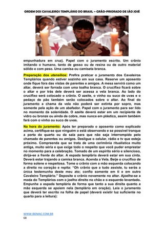 ORDEM DOS CAVALEIROS TEMPLÁRIO DO BRASIL – GRÃO-PRIORADO DE SÃO JOSÉ
WWW.IBEMAC.COM.BR
68
empunhadura em cruz). Papel com o juramento escrito. Um crânio
imitando o humano, tanto de gesso ou de resina ou de outro material
sólido e com peso. Uma camisa ou camiseta branca.
Preparação dos utensílios: Prefira praticar o juramento dos Cavaleiros
Templários quando estiver sozinho em sua casa. Reserve um aposento
onde fique fora das vistas de parentes e amigos. A mesa servirá como um
altar, deverá ser forrada com uma toalha branca. O crucifixo ficará sobre
o altar e por trás dele deverá ser acessa a vela branca. Ao lado do
crucifixo será colocado o crânio. O azeite, o vinho ou suco de uvas e o
pedaço de pão também serão colocados sobre o altar. Ao final do
juramento a chama da vela não poderá ser extinta por sopro, mas
somente pela ação de um abafador. Papel com o juramento para ser lido
no momento da solenidade. O azeite deverá estar em um recipiente de
vidro ou bronze ou ainda de cobre, mas nunca em plástico, assim também
fará com o vinho ou suco de uvas.
Na hora do juramento: Após ter preparado o aposento como explicado
acima, certifique-se que ninguém o está observando e se possível tranque
a porta do quarto ou da sala para que não seja interrompido pelo
chamado de parentes ou amigos. Desligue o celular, rádio e tv que esteja
próximo. Compreenda que se trata de uma cerimônia ritualística muito
antiga, muito séria e que exige todo o respeito que você puder emprestar
no momento para a celebração. Tomado de um espírito sério e silencioso,
dirija-se a frente do altar. A espada templária deverá estar em sua cinta.
Deverá estar trajando a camisa branca. Acenda a Vela. Beije o crucifixo de
forma solene e respeitosa. Tome o crânio com a mão esquerda colocando
a direita no coração e repita: “Oh crânio que a tudo assiste, tu serás a
única testemunha deste meu ato; confio somente em ti e em outro
Cavaleiro Templário.” Deposite o crânio novamente no altar. Ajoelhe-se a
moda do Templários com o joelho direito no chão e o esquerdo levantado.
Empunhe a espada templária de forma que tanto a sua direita quanto a
mão esquerda se apoiem nela (templário em oração). Leia o juramento
que deverá ter escrito na folha de papel (deverá existir luz suficiente no
quarto para a leitura):
 