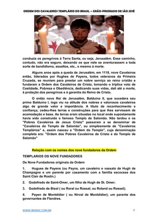 ORDEM DOS CAVALEIROS TEMPLÁRIO DO BRASIL – GRÃO-PRIORADO DE SÃO JOSÉ
WWW.IBEMAC.COM.BR 7
conduzia os peregrinos à Terra Santa, ou seja, Jerusalém. Esse caminho,
contudo, não era seguro, deixando os que nele se aventurassem a toda
sorte de bandidismo, assaltos, etc., e mesmo à morte.
Alguns anos após a queda de Jerusalém, em 1118, nove Cavaleiros
então, liderados por Hughes de Payens, todos veteranos da Primeira
Cruzada, se reuniam para prestar um nobre serviço ao reino cristão e
fundaram a Ordem dos Cavaleiros de Cristo, tomando o tríplice voto de
Castidade, Pobreza e Obediência, dedicando suas vidas, dali até a morte,
à proteção dos peregrinos e à garantia do Reino de Cristo.
O então novo Rei de Jerusalém, Balduíno II, que sucedera seu
primo Balduíno I, logo viu na atitude dos nobres e valorosos cavaleiros
algo de grande valor e importância. A título de reconhecimento e
confiança, cedeu-lhes terras e construções para que lhes servissem de
acomodação e base. As terras eram situadas no local onde supostamente
havia sido construído o famoso Templo de Salomão. Não tardou e os
"Pobres Cavaleiros de Jesus Cristo" passaram a se denominar de
"Cavaleiros do Templo de Salomão", ou simplesmente de "Cavaleiros
Templários" e, assim nasceu a "Ordem do Templo", cuja denominação
completa era: "Ordem dos Pobres Cavaleiros de Cristo e do Templo de
Salomão"
Relação com os nomes dos nove fundadores da Ordem
TEMPLARIOS OS NOVE FUNDADORES
Os Nove Fundadores originais da Ordem
1. Hugues de Payens (ou Payns, um cavaleiro e vassalo de Hugh de
Champagne e um parente por casamento com a família escocesa dos
Saint Clair de Roslin.)
2. Godofredo de Saint-Omer, um filho de Hugh de St. Omer;
3. Godofredo de Bisol ( ou Roral ou Rossal, ou Roland ou Rossel);
4. Payen de Montdidier ( ou Nirval de Montdidier); um parente dos
governantes de Flandres.
 