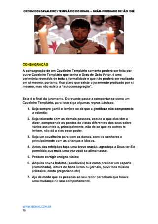 ORDEM DOS CAVALEIROS TEMPLÁRIO DO BRASIL – GRÃO-PRIORADO DE SÃO JOSÉ
WWW.IBEMAC.COM.BR
70
CONSAGRAÇÃO
A consagração de um Cavaleiro Templário somente poderá ser feita por
outro Cavaleiro Templário que tenha o Grau de Grão-Prior, é uma
cerimônia revestida de toda a formalidade e que não poderá ser realizada
em si mesmo, portanto, fica claro que existe o juramento praticado por si
mesmo, mas não exista a “autoconsagração”.
Este é o final do juramento. Doravante passe a comportar-se como um
Cavaleiro Templário, para isso siga algumas regras básicas:
1. Seja sempre gentil e lembre-se de que a gentileza não compromete
a valentia;
2. Seja tolerante com as demais pessoas, escute o que elas têm a
dizer, compreenda os pontos de vistas diferentes dos seus sobre
vários assuntos e, principalmente, não deixe que os outros te
irritem, não dê a eles esse poder.
3. Seja um cavalheiro para com as damas, com os senhores e
principalmente com as crianças e idosos.
4. Antes das refeições faça uma breve oração, agradeça a Deus ter Ele
permitido que mais uma vez você se alimentasse.
5. Procure corrigir antigos vícios;
6. Adquira novos hábitos (saudáveis) tais como praticar um esporte
(caminhada), leitura de bons livros ou jornais, ouvir boa música
(clássica, canto gregoriano etc)
7. Aja de modo que as pessoas ao seu redor percebam que houve
uma mudança no seu comportamento.
 