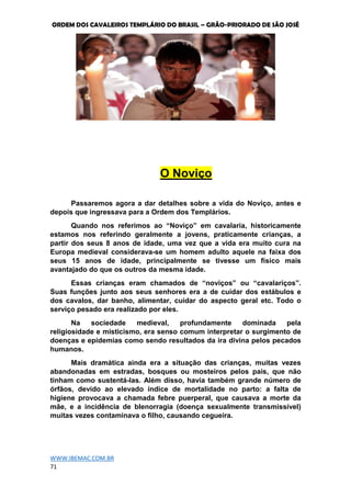 ORDEM DOS CAVALEIROS TEMPLÁRIO DO BRASIL – GRÃO-PRIORADO DE SÃO JOSÉ
WWW.IBEMAC.COM.BR
71
O Noviço
Passaremos agora a dar detalhes sobre a vida do Noviço, antes e
depois que ingressava para a Ordem dos Templários.
Quando nos referimos ao “Noviço” em cavalaria, historicamente
estamos nos referindo geralmente a jovens, praticamente crianças, a
partir dos seus 8 anos de idade, uma vez que a vida era muito cura na
Europa medieval considerava-se um homem adulto aquele na faixa dos
seus 15 anos de idade, principalmente se tivesse um físico mais
avantajado do que os outros da mesma idade.
Essas crianças eram chamados de “noviços” ou “cavalariços”.
Suas funções junto aos seus senhores era a de cuidar dos estábulos e
dos cavalos, dar banho, alimentar, cuidar do aspecto geral etc. Todo o
serviço pesado era realizado por eles.
Na sociedade medieval, profundamente dominada pela
religiosidade e misticismo, era senso comum interpretar o surgimento de
doenças e epidemias como sendo resultados da ira divina pelos pecados
humanos.
Mais dramática ainda era a situação das crianças, muitas vezes
abandonadas em estradas, bosques ou mosteiros pelos pais, que não
tinham como sustentá-las. Além disso, havia também grande número de
órfãos, devido ao elevado índice de mortalidade no parto: a falta de
higiene provocava a chamada febre puerperal, que causava a morte da
mãe, e a incidência de blenorragia (doença sexualmente transmissível)
muitas vezes contaminava o filho, causando cegueira.
 