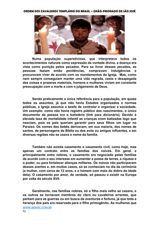 ORDEM DOS CAVALEIROS TEMPLÁRIO DO BRASIL – GRÃO-PRIORADO DE SÃO JOSÉ
WWW.IBEMAC.COM.BR
72
Numa população supersticiosa, que interpretava todos os
acontecimentos naturais como expressão da vontade divina, a doença era
vista como punição pelos pecados. Para se livrar desses pecados, as
pessoas faziam então penitências, compravam indulgências e
procuravam viver de acordo com os mandamentos da Igreja. Mas, como
nem sempre conseguiam manter uma vida regrada, casta e desapegada
das coisas e prazeres materiais, homens e mulheres viviam em constante
preocupação com a morte e com o julgamento de Deus.
Sendo praticamente a única referência para a população, em quase
todos os assuntos, já que não havia Estados organizados e normas
públicas, a Igreja assumia a tarefa de controlar e organizar a sociedade.
Um exemplo: como não havia registro público dos nascimentos, o único
documento da pessoa era o batistério (link para dicionário). Devido à
elevada taxa de mortalidade infantil as crianças eram batizadas logo que
nasciam, pois os pais queriam garantir para seus filhos um lugar no
Paraíso. Os nomes dos bebês derivavam, em sua maioria, dos nomes de
santos, de personagens da Bíblia ou dos avós ou amigos influentes, e em
diversas regiões não se usava o nome da família.
Também não existia casamento o casamento civil, como hoje, mas
apenas um contrato entre as famílias dos noivos. Em geral, e
principalmente entre nobres, o casamento era negociado pelas famílias
de acordo com o seu interesse em aumentar a posse de terras, a riqueza e
o poder, ou para fortalecer alianças militares. Os noivos não participavam
desses acertos e, em muitos casos, só se conheciam no dia da cerimônia
(a mulher, com cerca de 12 anos, e o homem com mais do dobro da idade
dela). O casamento por amor, de verdade, só passou a existir na Europa
por volta do século XVII.
Geralmente, nas famílias nobres, só o filho mais velho se casava, e
os outros se tornavam membros do clero ou cavaleiros errantes, que
partiam para as guerras ou em busca de aventuras e fortuna, já que toda a
herança dos pais era reservada para o filho primogênito. As mulheres que
 