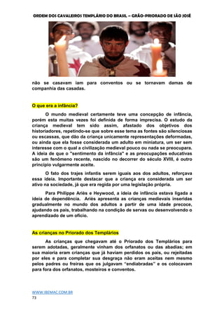 ORDEM DOS CAVALEIROS TEMPLÁRIO DO BRASIL – GRÃO-PRIORADO DE SÃO JOSÉ
WWW.IBEMAC.COM.BR
73
não se casavam iam para conventos ou se tornavam damas de
companhia das casadas.
O que era a infância?
O mundo medieval certamente teve uma concepção de infância,
porém esta muitas vezes foi definida de forma imprecisa. O estudo da
criança medieval tem sido assim, afastado dos objetivos dos
historiadores, repetindo-se que sobre esse tema as fontes são silenciosas
ou escassas, que dão da criança unicamente representações deformadas,
ou ainda que ela fosse considerada um adulto em miniatura, um ser sem
interesse com o qual a civilização medieval pouco ou nada se preocupara.
A ideia de que o "sentimento da infância" e as preocupações educativas
são um fenômeno recente, nascido no decorrer do século XVIII, é outro
princípio vulgarmente aceite.
O fato dos trajes infantis serem iguais aos dos adultos, reforçava
essa ideia. Importante destacar que a criança era considerada um ser
ativo na sociedade, já que era regida por uma legislação própria.
Para Philippe Ariès e Heywood, a ideia de infância estava ligada a
ideia de dependência. Ariès apresenta as crianças medievais inseridas
gradualmente no mundo dos adultos a partir de uma idade precoce,
ajudando os pais, trabalhando na condição de servas ou desenvolvendo o
aprendizado de um ofício.
As crianças no Priorado dos Templários
As crianças que chegavam até o Priorado dos Templários para
serem adotadas, geralmente vinham dos orfanatos ou das abadias; em
sua maioria eram crianças que já haviam perdidos os pais, ou rejeitadas
por eles e para completar sua desgraça não eram aceitas nem mesmo
pelos padres ou freiras que os julgavam “endiabradas” e os colocavam
para fora dos orfanatos, mosteiros e conventos.
 