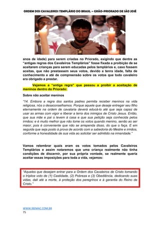 ORDEM DOS CAVALEIROS TEMPLÁRIO DO BRASIL – GRÃO-PRIORADO DE SÃO JOSÉ
WWW.IBEMAC.COM.BR
75
anos de idade) para serem criadas no Priorado, exigindo que dentre as
“antigas regras dos Cavaleiros Templários” fosse fixada a proibição de se
aceitarem crianças para serem educadas pelos templários e, caso fossem
aceitas, que não prestassem seus votos, devido a tenra idade, falta de
conhecimento e até de compreensão sobre os votos que todo cavaleiro
era obrigado a prestar.
Vejamos a “antiga regra” que passou a proibir a aceitação de
meninos dentro do Priorado:
Sobre não aceitar meninos
“14. Embora a regra dos santos padres permita receber meninos na vida
religiosa, nós o desaconselhamos. Porque aquele que deseje entregar seu filho
eternamente na ordem de cavalaria deverá educá-lo até que seja capaz de
usar as armas com vigor e liberar a terra dos inimigos de Cristo Jesus. Então,
que sua mãe e pai o levem à casa e que sua petição seja conhecida pelos
irmãos; e é muito melhor que não tome os votos quando menino, senão ao ser
maior, pois é conveniente que não se arrependa disso, do que o faça. E em
seguida que seja posto à prova de acordo com a sabedoria do Mestre e irmãos,
conforme a honestidade de sua vida ao solicitar ser admitido na irmandade.”
Vamos relembrar quais eram os votos tomados pelos Cavaleiros
Templários e assim notaremos que uma criança realmente não tinha
condições de discernir, por sua própria vontade, se realmente queria
aceitar essas imposições para toda a vida, vejamos:
“Aqueles que desejam entrar para a Ordem dos Cavaleiros de Cristo tomando
o tríplice voto de (1) Castidade, (2) Pobreza e (3) Obediência, dedicando suas
vidas, dali até a morte, à proteção dos peregrinos e à garantia do Reino de
Cristo.”
 