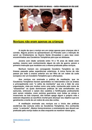 ORDEM DOS CAVALEIROS TEMPLÁRIO DO BRASIL – GRÃO-PRIORADO DE SÃO JOSÉ
WWW.IBEMAC.COM.BR
76
Noviços não eram apenas as crianças
A noção de que o noviço era um cargo apenas para crianças não é
correto. Alguns jovens se apresentavam ao Priorado com a intenção de
servir ao Cristianismo na Guerra Santa (Cruzadas) e para isso eram
encaminhados aos Cavaleiros Templários para que se alistasse.
Jovens com idade variando entre 14 e 18 anos de idade eram
aceitos, mesmo sem conhecimento algum da arte da guerra, porem a
primeira instrução que recebiam era a mesma praticada pelos noviços.
Nenhum homem era consagrado Cavaleiro Templário se não
tivesse passado pelas experiências anteriores. A única forma de não
passar por todo o ensino anterior era ser filho de um nobre da corte
europeia e ter um Cavaleiro Templário que o afiançasse.
Aos noviços era ensinada a prática da meditação, que os
Cavaleiros Templários haviam aprendidos no intercâmbio com os árabes
e principalmente com “o velho da montanha” que era o líder de uma
organização, vista por muitos como uma seita, conhecida pelo nome de
“assassinos” os quais dominavam práticas de luta semelhantes aos
samurais, entravam e saiam dos castelos e fortificações praticamente
sem serem notados, eram exímios guerreiros com todas as armas e
invencíveis na luta corporal, não tinham apego algum a própria vida e
estavam dispostos ao sacrifício mortal para alcançar seu objetivo que era
geralmente a morte de um nobre de uma das cortes.
A meditação ensinada aos noviços era o início das práticas
esotéricas tão comuns entre os Cavaleiros Templários. Era conhecida
como “a semente”. Abaixo transcrevemos o ensinamento que deverá ser
praticado pelo noviço todos os dias enquanto se mantiver nesse grau.
 