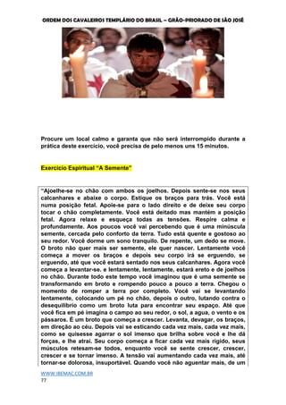 ORDEM DOS CAVALEIROS TEMPLÁRIO DO BRASIL – GRÃO-PRIORADO DE SÃO JOSÉ
WWW.IBEMAC.COM.BR
77
Procure um local calmo e garanta que não será interrompido durante a
prática deste exercício, você precisa de pelo menos uns 15 minutos.
Exercício Espiritual “A Semente”
“Ajoelhe-se no chão com ambos os joelhos. Depois sente-se nos seus
calcanhares e abaixe o corpo. Estique os braços para trás. Você está
numa posição fetal. Apoie-se para o lado direito e de deixe seu corpo
tocar o chão completamente. Você está deitado mas mantém a posição
fetal. Agora relaxe e esqueça todas as tensões. Respire calma e
profundamente. Aos poucos você vai percebendo que é uma minúscula
semente, cercada pelo conforto da terra. Tudo está quente e gostoso ao
seu redor. Você dorme um sono tranquilo. De repente, um dedo se move.
O broto não quer mais ser semente, ele quer nascer. Lentamente você
começa a mover os braços e depois seu corpo irá se erguendo, se
erguendo, até que você estará sentado nos seus calcanhares. Agora você
começa a levantar-se. e lentamente, lentamente, estará ereto e de joelhos
no chão. Durante todo este tempo você imaginou que é uma semente se
transformando em broto e rompendo pouco a pouco a terra. Chegou o
momento de romper a terra por completo. Você vai se levantando
lentamente, colocando um pé no chão, depois o outro, lutando contra o
desequilíbrio como um broto luta para encontrar seu espaço. Até que
você fica em pé imagina o campo ao seu redor, o sol, a agua, o vento e os
pássaros. É um broto que começa a crescer. Levanta, devagar, os braços,
em direção ao céu. Depois vai se esticando cada vez mais, cada vez mais,
como se quisesse agarrar o sol imenso que brilha sobre você e lhe dá
forças, e lhe atrai. Seu corpo começa a ficar cada vez mais rígido, seus
músculos retesam-se todos, enquanto você se sente crescer, crescer,
crescer e se tornar imenso. A tensão vai aumentando cada vez mais, até
tornar-se dolorosa, insuportável. Quando você não aguentar mais, de um
 