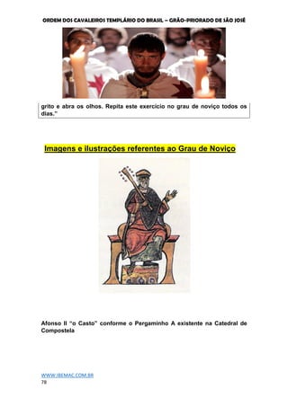 ORDEM DOS CAVALEIROS TEMPLÁRIO DO BRASIL – GRÃO-PRIORADO DE SÃO JOSÉ
WWW.IBEMAC.COM.BR
78
grito e abra os olhos. Repita este exercício no grau de noviço todos os
dias.”
Imagens e ilustrações referentes ao Grau de Noviço
Afonso II “o Casto” conforme o Pergaminho A existente na Catedral de
Compostela
 