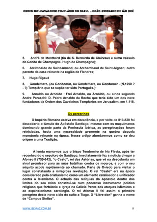 ORDEM DOS CAVALEIROS TEMPLÁRIO DO BRASIL – GRÃO-PRIORADO DE SÃO JOSÉ
WWW.IBEMAC.COM.BR 8
5. André de Montbard (tio de S. Bernardo de Clairvaux e outro vassalo
do Conde de Champagne, Hugh de Champagne);
6. Arcimbaldo de Saint-Amand, ou Archambaud de Saint-Aignan; outro
parente da casa reinante na região de Flandres;
7. Hugo Rigaud
8. Gondemaro, (ou Gondomar, ou Gondemare, ou Gondomar . (N.1090 ?
- ?) Templário que se supõe ter sido Português.);
9. Arnaldo ou Arnoldo : Frei Arnaldo, ou Arnoldo, ou ainda segundo
Andre Paraschi: D. Pedro Arnaldo da Rocha que teria sido um dos nove
fundadores da Ordem dos Cavaleiros Templários em Jerusalém, em 1.118.
Os peregrinos
O Império Romano estava em decadência, e por volta de 813-820 foi
descoberto o túmulo do Apóstolo Santiago, mesmo com os muçulmanos
dominando grande parte da Península Ibérica, as peregrinações foram
reiniciadas, havia uma necessidade premente na quebra daquela
monotonia reinante na época. Nesse artigo abordaremos como se deu
origem a uma Tradição.
A lenda marra-nos que o bispo Teodomiro de Iria Flavia, após ter
reconhecido o sepulcro de Santiago, imediatamente fez a notícia chegar a
Afonso II (759-842), “o Casto”, rei das Astúrias, que vê na descoberta um
sinal promissor para as suas batalhas contra os mouros, e com o seu
séquito acode rapidamente ao chamado. Parte de Oviedo para visitar o
lugar constatando a milagrosa revelação. O rei “Casto” era na época
considerado pelo cristianismo como um elemento catalisador e unificador
contra o Islamismo. O achado das relíquias do Apóstolo dentro dos
limites do seu reino constitui-se num poderoso instrumento político
religioso que fortalecia a Igreja na Galícia frente aos ataques islâmicos e
ao expansionismo carolíngio. O rei Afonso II foi assim o primeiro
peregrino deste novo ciclo do culto a Tiago. O “Libre-don” ganha o nome
de “Campus Stellae”.
 