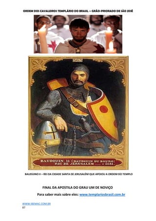 ORDEM DOS CAVALEIROS TEMPLÁRIO DO BRASIL – GRÃO-PRIORADO DE SÃO JOSÉ
WWW.IBEMAC.COM.BR
87
BAUDUINO II – REI DA CIDADE SANTA DE JERUSALÉM QUE APOIOU A ORDEM DO TEMPLO
FINAL DA APOSTILA DO GRAU UM DE NOVIÇO
Para saber mais sobre eles: www.templariosbrasil.com.br
 