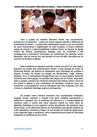 ORDEM DOS CAVALEIROS TEMPLÁRIO DO BRASIL – GRÃO-PRIORADO DE SÃO JOSÉ
WWW.IBEMAC.COM.BR 9
Com a queda do Império Romano frente aos muçulmanos,
produziu-se na Espanha – como em outros lugares devido a distância da
autoridade de Roma – a queda das instituições sociais e por isso perdeu
os seus funcionários a legitimação de suas funções. A única instancia
capaz de assumir a responsabilidade coletiva foram os bispos da Igreja
Cristã. Na Galícia conseguiram dialogar com os invasores e até
conseguiram a prematura conversão ao catolicismo do príncipe suevo
Reckiario, que ao morrer seu pai Reckila no ano de 448, converteu-se no
primeiro rei bárbaro católico.
Este problema se aguçaria quando, a partir do ano 713, caiu toda a
Espanha em poder dos muçulmanos menos a área situada ao norte da
Península Ibérica. Na Galícia se refugiaram uma infinidade de cristãos e
bispos. O bispo de Dumia se refugia em Mondoñedo. Lugo, Orense,
Astorga, Tuí e a metropolitana Braga ficam sem os seus bispos. Somente
continua sem interrupção a sucessão dos bispos de Iria Flavia. Aqui deve
estar a origem, primeira do senhorio temporal dos bispos sobre a terra de
Iria Flavia e depois o dos arcebispos de Santiago, senhorio esse que
aumentou e consolidou-se com os donativos dos reis, tratando com isso
a honrar o Apóstolo Santiago patrono da Espanha.
As lendas como sempre mexeram nas coordenadas habituais:
naquele tempo somente a sanção real dava validade permanente e
definitiva a qualquer ato. A presença de Afonso II e a conformidade do
monarca eram a cunha que dava impulso oficial ao culto local ao
Apóstolo Santiago no seu sepulcro recém descoberto. No presente caso
foram duas, e em diferentes planos as autoridades que deram impulso ao
culto apostólico: primeiro o bispo, na sua função de chefe da Igreja local,
e em segundo lugar o soberano, como responsável por todas as decisões
religiosas ou políticas do seu reino.
 