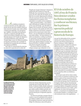 L
Temple por el papa Clemente V, durante la
celebración del concilio de Viena del
Delfinado. Fue exactamente el día 22 de
marzo de 1312, miércoles de Pasión, por la
bula Vox in excelso. Representó la culmina-
ción de un proceso de cinco años en que la
combinación de los poderes civil y
eclesiástico se ensañó con los ­templarios.
Bajo acusaciones falsas –y las tradicio-
nales utilizadas por la Iglesia de la época
en los casos de herejía– que afectaban el
dogma, la fe, la moral y las buenas costum-
bres, el viernes 13 de octubre de 1307, el rey
Felipe el Hermoso de Francia, campeón y
pionero de las actuaciones contra estos
freires –así eran llamados los miembros de
una orden militar–, los hacía detener en
todos sus dominios y confiscar sus bienes.
La operación, la primera policial a gran
escala de la historia de Europa, fue tan
exitosa que apenas pudieron escapar una
docena de freires y también casi todos
estos fueron después atrapados.
El monarca francés aconsejó a sus
colegas europeos que adoptasen en sus
reinos las mismas disposiciones, por las
sospechas que recaían sobre ellos. De
hecho, el monarca había obrado unilateral-
mente y sin la aprobación del pontífice, ya
que ambos poderes habían pactado una
actuación conjunta. La justificaba con la
petición hecha por el inquisidor papal de
Francia.
Los diversos príncipes europeos fueron
reacios a creer el contenido de las noticias
que habían recibido sobre lo acontecido a
los templarios franceses, tanto por parte de
Felipe IV el Hermoso como de las perso-
nas que les informaban de los aconteci-
mientos de la corte francesa. Por lo
general, estos freires tenían fama de
buenos cristianos y fieles religiosos,
dispuestos siempre a tomar las armas en
defensa de la fe y a luchar contra los
enemigos de la cruz y de la Iglesia. Por eso,
en algunos reinos su detención no se llevó
a cabo hasta que sus príncipes obtuvieron
una bula papal, llamada Pastoralis preemi-
nentiae, de 22 de noviembre de 1307, por la
cual el Papa, para recuperar el protagonis-
mo en el caso y arrebatarlo al poder civil,
mandaba la detención de todos los freires
de la cristiandad, encargando a los
respectivos príncipes esta acción, y
también la confiscación de sus bienes en
nombre de la Santa Sede hasta que esta
decidiera lo contrario. El objetivo de la
detención era someterlos a un interrogato-
rio para descubrir la veracidad o falsedad
de las sospechas sobre su ortodoxia y
moralidad.
En la mayor parte de los reinos cristia-
nos los freires no pusieron resistencia a las
órdenes reales ni a las actuaciones de los
responsables eclesiásticos, especialmente
en el centro de Europa. Por el contrario, en
los lugares donde, por las circunstancias
territoriales de su implantación inicial, los
templarios habían conseguido la posesión
de castillos fronterizos con el islam –prin-
cipalmente, los reinos de la península
Ibérica–, se opusieron al cumplimiento de
los preceptos papales y a entregarse tanto
a los monarcas como a los inquisidores
os caballeros templarios
existieron durante casi dos siglos, pero
puede decirse que han acabado siendo un
mito inmortal. Creada como orden militar
cristiana para defender a los peregrinos
que viajaban a Jerusalén tras la primera
cruzada, a comienzos del siglo XII, la
orden de los Pobres Caballeros de Cristo,
llamada después del Templo de Salomón y
conocida finalmente como orden del
Temple, llegó a tener tal influencia política,
territorial y económica que se granjeó la
hostilidad de los poderosos de su tiempo,
que lograron prohibirla.
Este 2012 se conmemoran los setecien-
tos años de la supresión de la orden del
HISTORIA templarios, siete siglos de leyenda
El13deoctubrede
1307,elreydeFrancia
hizodeteneratodos
losfreirestemplarios
yconfiscarsusbienes;
fuelaprimera
operaciónpolicial
agranescaladela
historiadeEuropa
30 magazine
ElcastillodePonferrada
estásituadoenunacolina
quemuyprobablemente
albergóuncastrocelta.
Tambiénsehanhallado
allíruinasromanas.Los
templariosprotegían
desdeesteenclaveel
caminodeSantiago

AGE
 