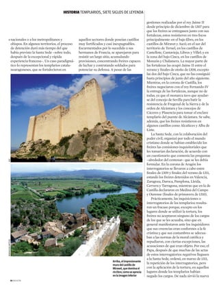 nacionales o a los metropolitanos y
obispos. En algunos territorios, el proceso
de detención duró más tiempo del que
había previsto la Santa Sede –sobre todo,
después de la excepcional y rápida
experiencia francesa–. Un caso paradigmá-
tico lo representan los templarios catala-
noaragoneses, que se fortalecieron en
aquellos sectores donde poseían castillos
muy fortificados y casi inexpugnables.
Escarmentados por lo sucedido a sus
hermanos de Francia, se aparejaron para
resistir un largo sitio, acumulando
provisiones, concentrando freires capaces
de luchar y contratando soldados para
potenciar su defensa. A pesar de las
gestiones realizadas por el rey Jaime II
desde principio de diciembre de 1307 para
que los freires se entregasen junto con sus
fortalezas, estos resistieron en tres focos
principalmente: en el bajo Ebro, en los
castillos de Miravet y Ascó; en el sur del
territorio de Teruel, en los castillos de
Castellote, Cantavieja, Libros y Villel; y en
la zona del bajo Cinca, en los castillos de
Monzón y Chalamera. La mayor parte de
las fortalezas las ocupó Jaime II entre el
verano y finales de otoño de 1308, excepto
las dos del bajo Cinca, que no las consiguió
hasta principios de junio del año siguiente.
Mientras, en la corona de Castilla, los
freires negociaron con el rey Fernando IV
la entrega de las fortalezas, aunque no de
todas, ya que el monarca tuvo que ayudar-
se del concejo de Sevilla para batir la
resistencia de Fregenal de la Sierra y de la
orden de Alcántara y los concejos de
Cáceres y Plasencia para tomar el enclave
templario del puente de Alcántara. Se sabe,
además, que los freires resistieron en
algunos castillos como Alcañices y Alba de
Liste.
La Santa Sede, con la colaboración del
poder civil, organizó por todo el mundo
cristiano donde se habían establecido los
freires las comisiones inquisitoriales que
les tomarían declaración, de acuerdo con
un cuestionario que contenía las preguntas
–alrededor del centenar– que se les debía
formular. En la corona de Aragón los
interrogatorios se llevaron a cabo entre
finales de 1309 y finales del verano de 1311,
estando los freires detenidos en Valencia,
Zaragoza, Daroca, Pamplona, Lleida,
Cervera y Tarragona, mientras que en la de
Castilla declararon en Medina del Campo
y Ourense (finales de primavera de 1310).
Prácticamente, las inquisiciones o
interrogatorios de los templarios resulta-
ron un fracaso porque, excepto en los
lugares donde se utilizó la tortura, los
freires no aceptaron ninguno de los cargos
de los que se les acusaba, sino que en
general manifestaron ante los inquisidores
que sus creencias eran conformes a la fe
cristina y que sus costumbres se adecua-
ban a las normas de la moral católica y
repudiaron, con ciertas excepciones, las
acusaciones de que eran objeto. Por eso, el
Papa, después de que muchas de las actas
de estos interrogatorios negativos llegasen
a la Santa Sede, ordenó, en marzo de 1311,
la repetición de los interrogatorios, pero
con la aplicación de la tortura, en aquellos
lugares donde los templarios habían
negado los cargos. De nada sirvió la nueva
Arriba,elimpresionante
murodelcastillode
Miravet,quedominael
ríoEbro,comoseaprecia
enlaimageninferior
HISTORIA templarios, siete siglos de leyenda
32 magazine

AGEMarialuisaWittlin
 