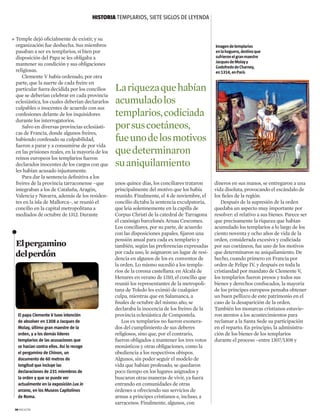 Elpergamino
delperdón
unos quince días, los conciliares trataron
principalmente del motivo que los había
reunido. Finalmente, el 4 de noviembre, el
concilio dictaba la sentencia exculpatoria,
que leía solemnemente en la capilla de
Corpus Christi de la catedral de Tarragona
el canónigo barcelonés Arnau Cescomes.
Los conciliares, por su parte, de acuerdo
con las disposiciones papales, fijaron una
pensión anual para cada ex templario y
también, según las preferencias expresadas
por cada uno, le asignaron un lugar de resi-
dencia en algunos de los ex conventos de
la orden. Lo mismo sucedió a los templa-
rios de la corona castellana: en Alcalá de
Henares en verano de 1310, el concilio que
reunió los representantes de la metropoli-
tana de Toledo les eximió de cualquier
culpa, mientras que en Salamanca, a
finales de octubre del mismo año, se
declaraba la inocencia de los freires de la
provincia eclesiástica de Compostela.
Los ex templarios no fueron exonera-
dos del cumplimiento de sus deberes
religiosos, sino que, por el contrario,
fueron obligados a mantener los tres votos
monásticos y otras obligaciones, como la
obediencia a los respectivos obispos.
Algunos, sin poder seguir el modelo de
vida que habían profesado, se quedaron
poco tiempo en los lugares asignados y
buscaron otras maneras de vivir, ya fuera
entrando en comunidades de otras
órdenes u ofreciendo sus servicios de
armas a príncipes cristianos e, incluso, a
sarracenos. Finalmente, algunos, con
El papa Clemente V tuvo intención
de absolver en 1308 a Jacques de
Molay, último gran maestre de la
orden, y a los demás líderes
templarios de las acusaciones que
se hacían contra ellos. Así lo recoge
el pergamino de Chinon, un
documento de 60 metros de
longitud que incluye las
declaraciones de 231 miembros de
la orden y que se puede ver
actualmente en la exposición Lux in
arcana, en los Museos Capitolinos
de Roma.
dineros en sus manos, se entregaron a una
vida disoluta, provocando el escándalo de
los fieles de la región.
Después de la supresión de la orden
quedaba un aspecto muy importante por
resolver: el relativo a sus bienes. Parece ser
que precisamente la riqueza que habían
acumulado los templarios a lo largo de los
ciento noventa y ocho años de vida de la
orden, considerada excesiva y codiciada
por sus coetáneos, fue uno de los motivos
que determinaron su aniquilamiento. De
hecho, cuando primero en Francia por
orden de Felipe IV, y después en toda la
cristiandad por mandato de Clemente V,
los templarios fueron presos y todos sus
bienes y derechos confiscados, la mayoría
de los príncipes europeos pensaba obtener
un buen pellizco de este patrimonio en el
caso de la desaparición de la orden.
También los monarcas cristianos estuvie-
ron atentos a los acontecimientos para
reclamar a la Santa Sede su participación
en el reparto. En principio, la administra-
ción de los bienes de los templarios
durante el proceso –entre 1307/1308 y
HISTORIA templarios, siete siglos de leyenda
34 magazine
Imagendetemplarios
enlahoguera,destinoque
sufrieronelgranmaestre
JacquesdeMolayy
GodofredodeCharney,
en1314,enParís
Temple dejó oficialmente de existir, y su
organización fue deshecha. Sus miembros
pasaban a ser ex templarios, si bien por
disposición del Papa se les obligaba a
mantener su condición y sus obligaciones
religiosas.
Clemente V había ordenado, por otra
parte, que la suerte de cada freire en
particular fuera decidida por los concilios
que se deberían celebrar en cada provincia
eclesiástica, los cuales deberían declararlos
culpables o inocentes de acuerdo con sus
confesiones delante de los inquisidores
durante los interrogatorios.
Salvo en diversas provincias eclesiásti-
cas de Francia, donde algunos freires,
habiendo confesado su culpabilidad,
fueron a parar y a consumirse de por vida
en las prisiones reales, en la mayoría de los
reinos europeos los templarios fueron
declarados inocentes de los cargos con que
les habían acusado injustamente.
Para dar la sentencia definitiva a los
freires de la provincia tarraconense –que
integraban a los de Cataluña, Aragón,
Valencia y Navarra, además de los residen-
tes en la isla de Mallorca–, se reunió el
concilio en la capital metropolitana a
mediados de octubre de 1312. Durante
Lariquezaquehabían
acumuladolos
templarios,codiciada
porsuscoetáneos,
fueunodelosmotivos
quedeterminaron
suaniquilamiento

 