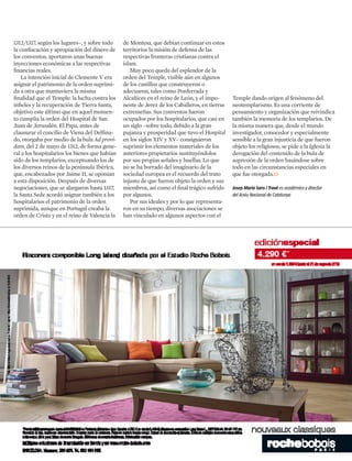 1312/1317, según los lugares–, y sobre todo
la confiscación y apropiación del dinero de
los conventos, aportaron unas buenas
inyecciones económicas a las respectivas
financias reales.
La intención inicial de Clemente V era
asignar el patrimonio de la orden suprimi-
da a otra que mantuviera la misma
finalidad que el Temple: la lucha contra los
infieles y la recuperación de Tierra Santa,
objetivo este último que en aquel momen-
to cumplía la orden del Hospital de San
Juan de Jerusalén. El Papa, antes de
clausurar el concilio de Viena del Delfina-
do, otorgaba por medio de la bula Ad provi-
dam, del 2 de mayo de 1312, de forma gene-
ral a los hospitalarios los bienes que habían
sido de los templarios, exceptuando los de
los diversos reinos de la península Ibérica,
que, encabezados por Jaime II, se oponían
a esta disposición. Después de diversas
negociaciones, que se alargaron hasta 1317,
la Santa Sede acordó asignar también a los
hospitalarios el patrimonio de la orden
suprimida, aunque en Portugal creaba la
orden de Cristo y en el reino de Valencia la
Temple dando origen al fenómeno del
neotemplarismo. Es una corriente de
pensamiento y organización que reivindica
también la memoria de los templarios. De
la misma manera que, desde el mundo
investigador, conocedor y especialmente
sensible a la gran injusticia de que fueron
objeto los religiosos, se pide a la Iglesia la
derogación del contenido de la bula de
supresión de la orden basándose sobre
todo en las circunstancias especiales en
que fue otorgada.
°
Josep Maria Sans i Travé es académico y director
del Arxiu Nacional de Catalunya
de Montesa, que debían continuar en estos
territorios la misión de defensa de las
respectivas fronteras cristianas contra el
islam.
Muy poco queda del esplendor de la
orden del Temple, visible aún en algunos
de los castillos que construyeron o
adecuaron, tales como Ponferrada y
Alcañices en el reino de León, y el impo-
nente de Jerez de los Caballeros, en tierras
extremeñas. Sus conventos fueron
ocupados por los hospitalarios, que casi en
un siglo –sobre todo, debido a la gran
pujanza y prosperidad que tuvo el Hospital
en los siglos XIV y XV– consiguieron
suprimir los elementos materiales de los
anteriores propietarios sustituyéndolos
por sus propias señales y huellas. Lo que
no se ha borrado del imaginario de la
sociedad europea es el recuerdo del trato
injusto de que fueron objeto la orden y sus
miembros, así como el final trágico sufrido
por algunos.
Por sus ideales y por lo que representa-
ron en su tiempo, diversas asociaciones se
han vinculado en algunos aspectos con el
 