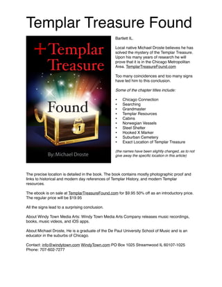 Templar Treasure Found
Bartlett IL.
Local native Michael Droste believes he has
solved the mystery of the Templar Treasure.
Upon his many years of research he will
prove that it is in the Chicago Metropolitan
Area. TemplarTreasureFound.com
Too many coincidences and too many signs
have led him to this conclusion.
Some of the chapter titles include:
• Chicago Connection
• Searching
• Grandmaster
• Templar Resources
• Cabins
• Norwegian Vessels
• Steel Shelter
• Hooked X Marker
• Suburban Cemetery
• Exact Location of Templar Treasure
(the names have been slightly changed, as to not
give away the speciﬁc location in this article)
The precise location is detailed in the book. The book contains mostly photographic proof and
links to historical and modern day references of Templar History, and modern Templar
resources.
The ebook is on sale at TemplarTreasureFound.com for $9.95 50% off as an introductory price.
The regular price will be $19.95
All the signs lead to a surprising conclusion.
About Windy Town Media Arts: Windy Town Media Arts Company releases music recordings,
books, music videos, and iOS apps.
About Michael Droste, He is a graduate of the De Paul University School of Music and is an
educator in the suburbs of Chicago.
Contact: info@windytown.com WindyTown.com PO Box 1025 Streamwood IL 60107-1025
Phone: 707-602-7277
 