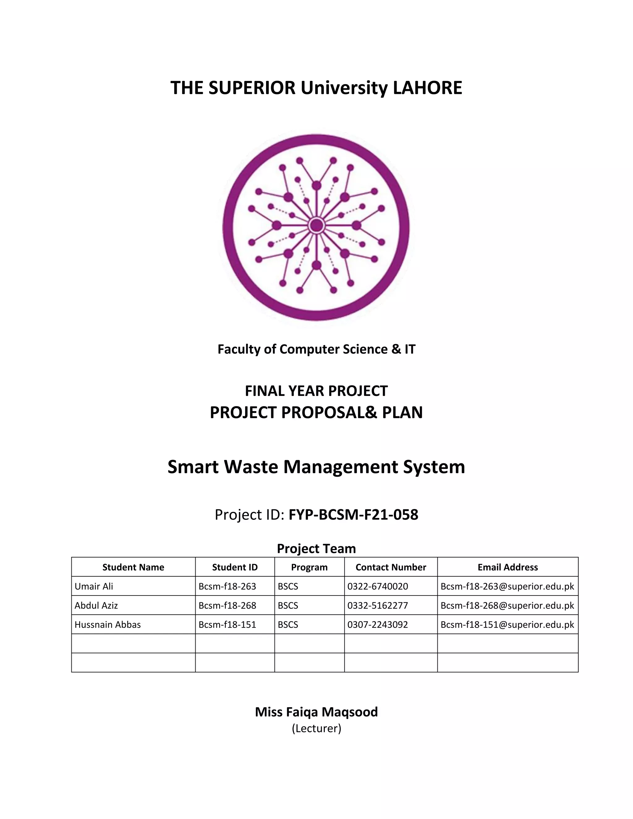 THE SUPERIOR University LAHORE
Faculty of Computer Science & IT
FINAL YEAR PROJECT
PROJECT PROPOSAL& PLAN
Smart Waste Management System
Project ID: FYP-BCSM-F21-058
Project Team
Student Name Student ID Program Contact Number Email Address
Umair Ali Bcsm-f18-263 BSCS 0322-6740020 Bcsm-f18-263@superior.edu.pk
Abdul Aziz Bcsm-f18-268 BSCS 0332-5162277 Bcsm-f18-268@superior.edu.pk
Hussnain Abbas Bcsm-f18-151 BSCS 0307-2243092 Bcsm-f18-151@superior.edu.pk
Miss Faiqa Maqsood
(Lecturer)
 