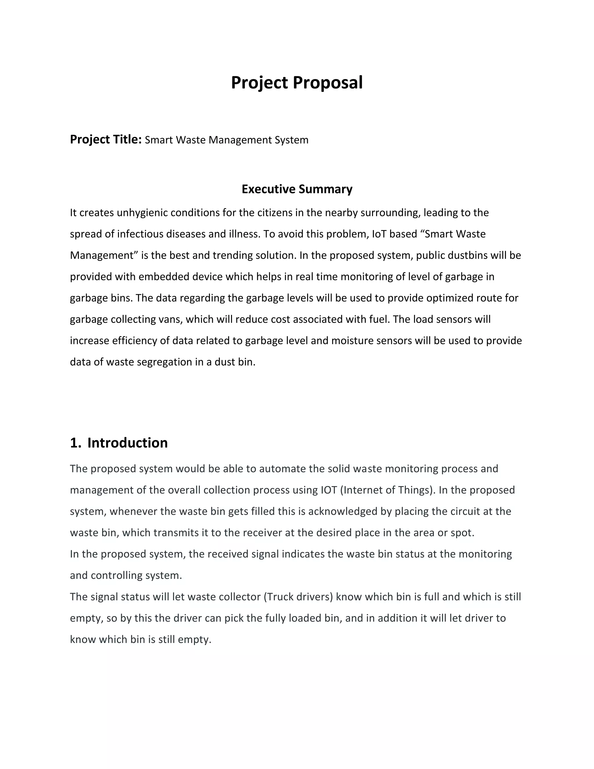 Project Proposal
Project Title: Smart Waste Management System
Executive Summary
It creates unhygienic conditions for the citizens in the nearby surrounding, leading to the
spread of infectious diseases and illness. To avoid this problem, IoT based “Smart Waste
Management” is the best and trending solution. In the proposed system, public dustbins will be
provided with embedded device which helps in real time monitoring of level of garbage in
garbage bins. The data regarding the garbage levels will be used to provide optimized route for
garbage collecting vans, which will reduce cost associated with fuel. The load sensors will
increase efficiency of data related to garbage level and moisture sensors will be used to provide
data of waste segregation in a dust bin.
1. Introduction
The proposed system would be able to automate the solid waste monitoring process and
management of the overall collection process using IOT (Internet of Things). In the proposed
system, whenever the waste bin gets filled this is acknowledged by placing the circuit at the
waste bin, which transmits it to the receiver at the desired place in the area or spot.
In the proposed system, the received signal indicates the waste bin status at the monitoring
and controlling system.
The signal status will let waste collector (Truck drivers) know which bin is full and which is still
empty, so by this the driver can pick the fully loaded bin, and in addition it will let driver to
know which bin is still empty.
 