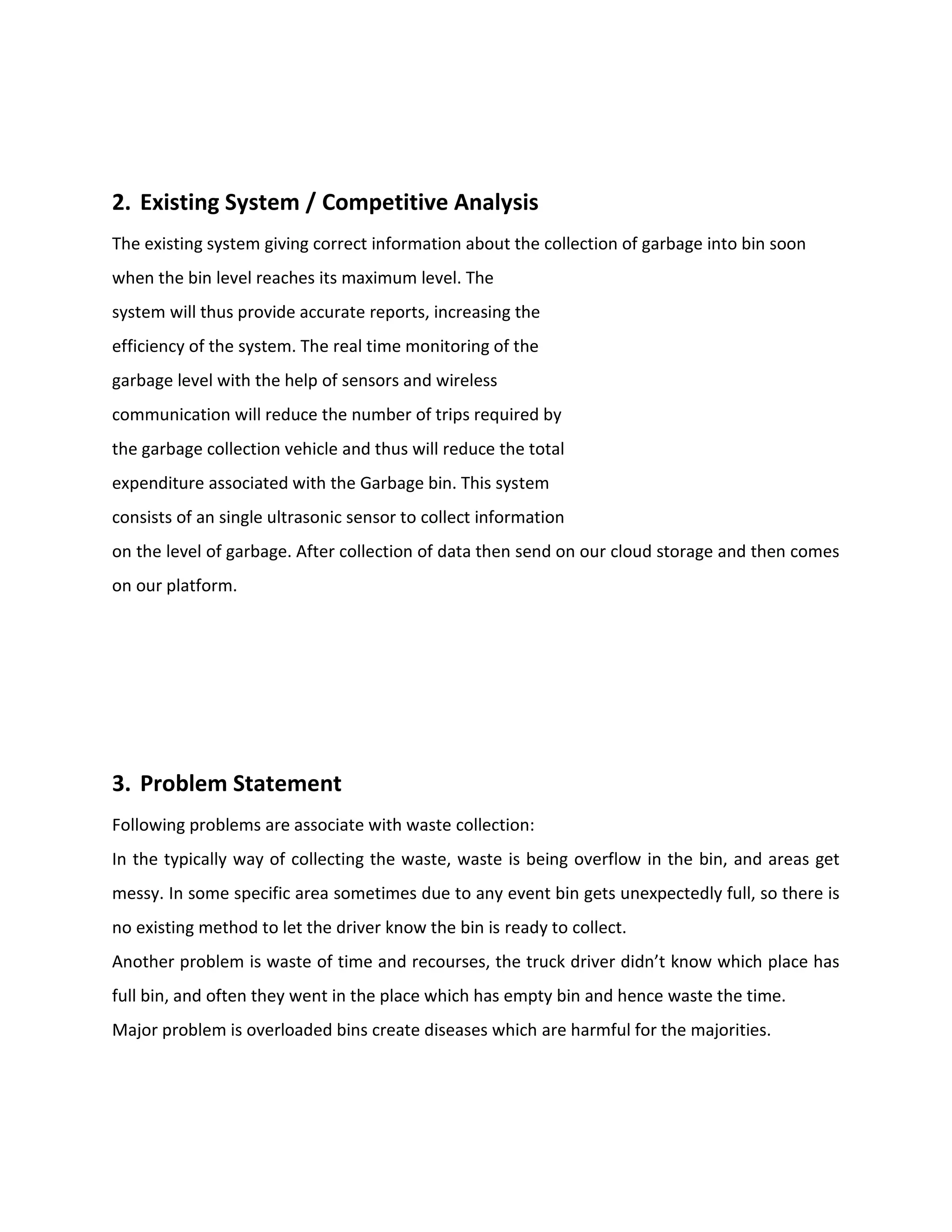 2. Existing System / Competitive Analysis
The existing system giving correct information about the collection of garbage into bin soon
when the bin level reaches its maximum level. The
system will thus provide accurate reports, increasing the
efficiency of the system. The real time monitoring of the
garbage level with the help of sensors and wireless
communication will reduce the number of trips required by
the garbage collection vehicle and thus will reduce the total
expenditure associated with the Garbage bin. This system
consists of an single ultrasonic sensor to collect information
on the level of garbage. After collection of data then send on our cloud storage and then comes
on our platform.
3. Problem Statement
Following problems are associate with waste collection:
In the typically way of collecting the waste, waste is being overflow in the bin, and areas get
messy. In some specific area sometimes due to any event bin gets unexpectedly full, so there is
no existing method to let the driver know the bin is ready to collect.
Another problem is waste of time and recourses, the truck driver didn’t know which place has
full bin, and often they went in the place which has empty bin and hence waste the time.
Major problem is overloaded bins create diseases which are harmful for the majorities.
 