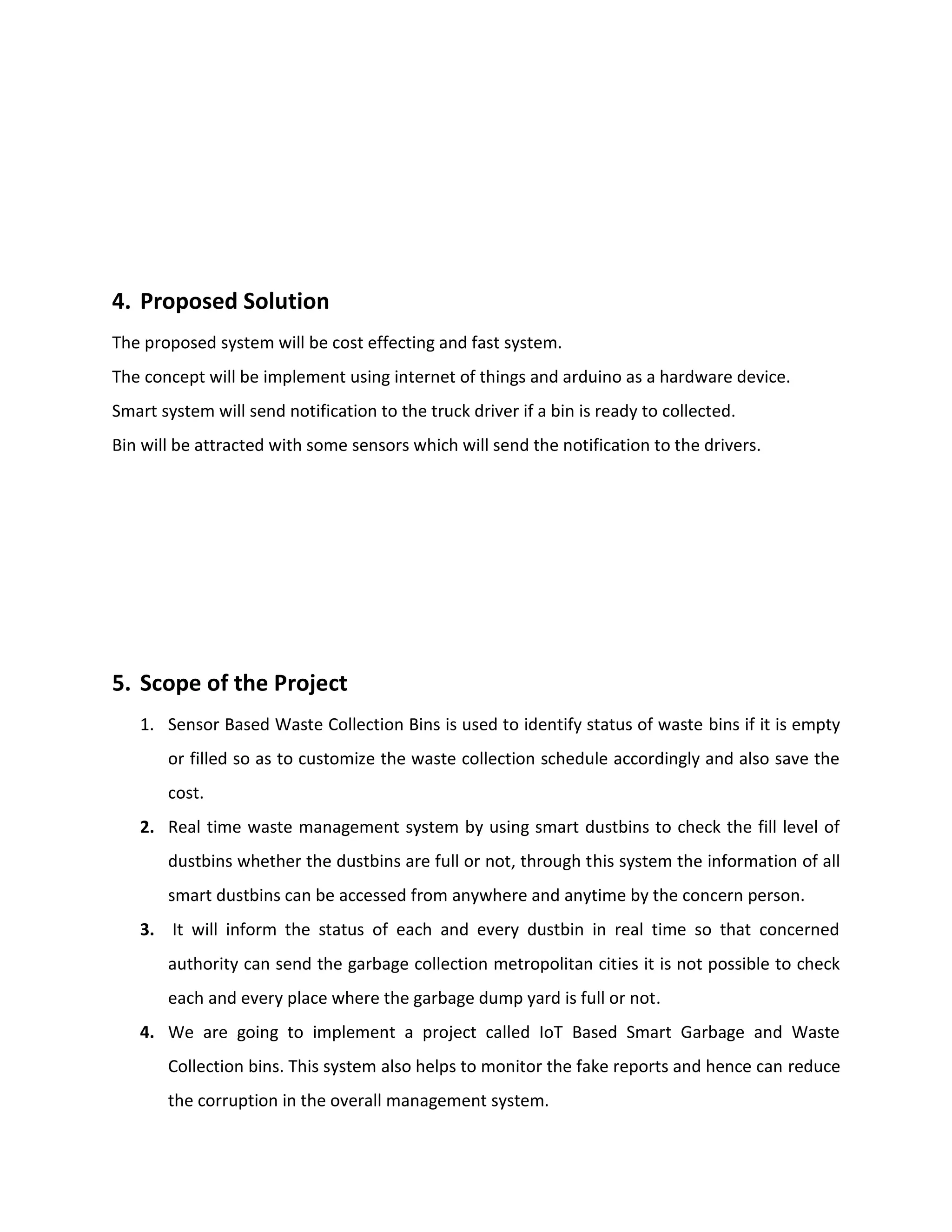 4. Proposed Solution
The proposed system will be cost effecting and fast system.
The concept will be implement using internet of things and arduino as a hardware device.
Smart system will send notification to the truck driver if a bin is ready to collected.
Bin will be attracted with some sensors which will send the notification to the drivers.
5. Scope of the Project
1. Sensor Based Waste Collection Bins is used to identify status of waste bins if it is empty
or filled so as to customize the waste collection schedule accordingly and also save the
cost.
2. Real time waste management system by using smart dustbins to check the fill level of
dustbins whether the dustbins are full or not, through this system the information of all
smart dustbins can be accessed from anywhere and anytime by the concern person.
3. It will inform the status of each and every dustbin in real time so that concerned
authority can send the garbage collection metropolitan cities it is not possible to check
each and every place where the garbage dump yard is full or not.
4. We are going to implement a project called IoT Based Smart Garbage and Waste
Collection bins. This system also helps to monitor the fake reports and hence can reduce
the corruption in the overall management system.
 