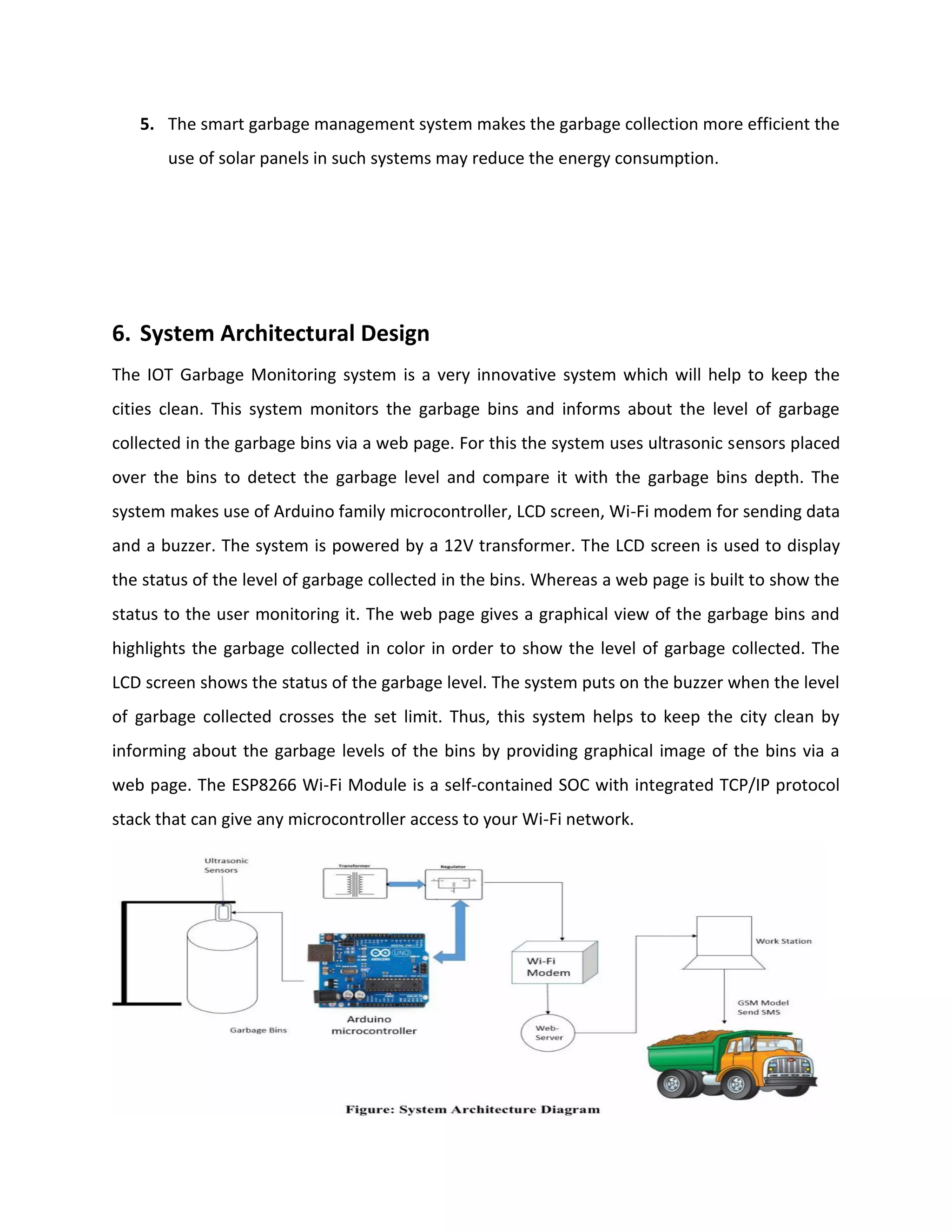 5. The smart garbage management system makes the garbage collection more efficient the
use of solar panels in such systems may reduce the energy consumption.
6. System Architectural Design
The IOT Garbage Monitoring system is a very innovative system which will help to keep the
cities clean. This system monitors the garbage bins and informs about the level of garbage
collected in the garbage bins via a web page. For this the system uses ultrasonic sensors placed
over the bins to detect the garbage level and compare it with the garbage bins depth. The
system makes use of Arduino family microcontroller, LCD screen, Wi-Fi modem for sending data
and a buzzer. The system is powered by a 12V transformer. The LCD screen is used to display
the status of the level of garbage collected in the bins. Whereas a web page is built to show the
status to the user monitoring it. The web page gives a graphical view of the garbage bins and
highlights the garbage collected in color in order to show the level of garbage collected. The
LCD screen shows the status of the garbage level. The system puts on the buzzer when the level
of garbage collected crosses the set limit. Thus, this system helps to keep the city clean by
informing about the garbage levels of the bins by providing graphical image of the bins via a
web page. The ESP8266 Wi-Fi Module is a self-contained SOC with integrated TCP/IP protocol
stack that can give any microcontroller access to your Wi-Fi network.
 