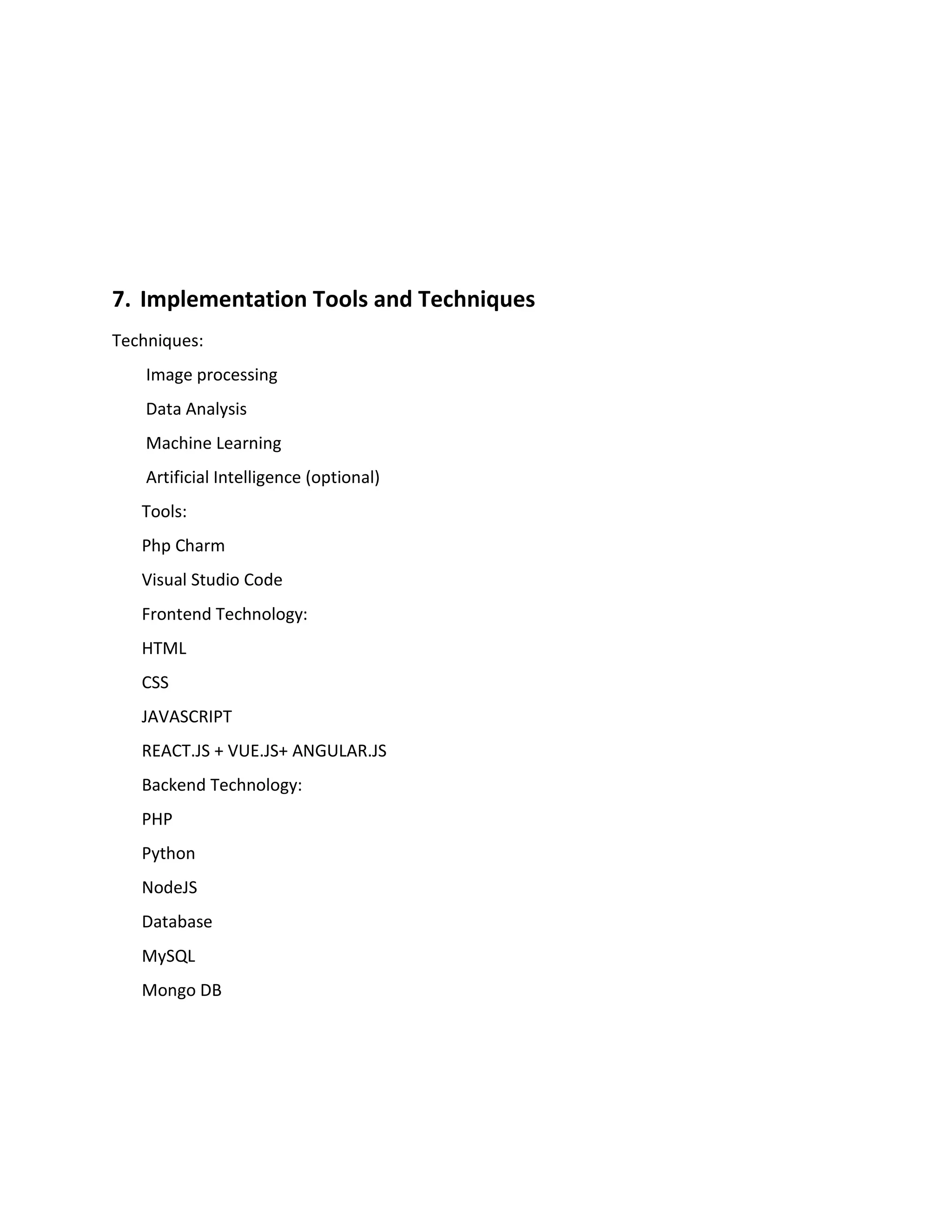 7. Implementation Tools and Techniques
Techniques:
Image processing
Data Analysis
Machine Learning
Artificial Intelligence (optional)
Tools:
Php Charm
Visual Studio Code
Frontend Technology:
HTML
CSS
JAVASCRIPT
REACT.JS + VUE.JS+ ANGULAR.JS
Backend Technology:
PHP
Python
NodeJS
Database
MySQL
Mongo DB
 