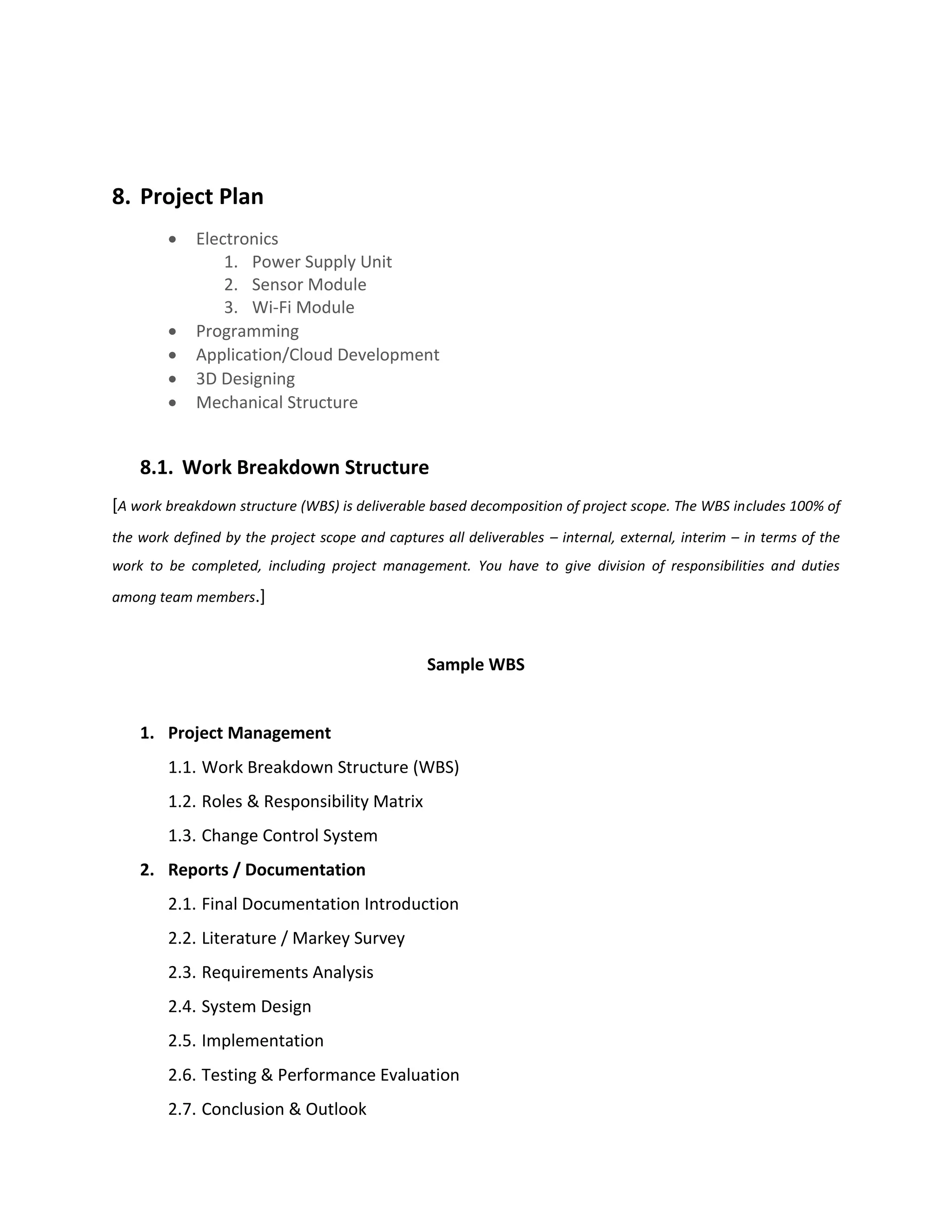 8. Project Plan
• Electronics
1. Power Supply Unit
2. Sensor Module
3. Wi-Fi Module
• Programming
• Application/Cloud Development
• 3D Designing
• Mechanical Structure
8.1. Work Breakdown Structure
[A work breakdown structure (WBS) is deliverable based decomposition of project scope. The WBS includes 100% of
the work defined by the project scope and captures all deliverables – internal, external, interim – in terms of the
work to be completed, including project management. You have to give division of responsibilities and duties
among team members.]
Sample WBS
1. Project Management
1.1. Work Breakdown Structure (WBS)
1.2. Roles & Responsibility Matrix
1.3. Change Control System
2. Reports / Documentation
2.1. Final Documentation Introduction
2.2. Literature / Markey Survey
2.3. Requirements Analysis
2.4. System Design
2.5. Implementation
2.6. Testing & Performance Evaluation
2.7. Conclusion & Outlook
 