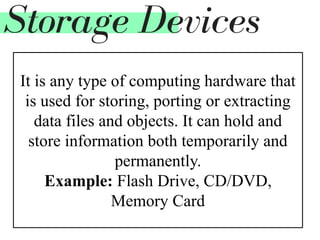 It is any type of computing hardware that
is used for storing, porting or extracting
data files and objects. It can hold and
store information both temporarily and
permanently.
Example: Flash Drive, CD/DVD,
Memory Card
Storage Devices
 