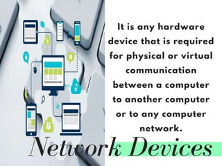 Network Devices
It is any hardware
device that is required
for physical or virtual
communication
between a computer
to another computer
or to any computer
network.
 