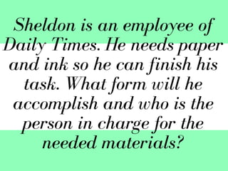 Sheldon is an employee of
Daily Times. He needs paper
and ink so he can finish his
task. What form will he
accomplish and who is the
person in charge for the
needed materials?
 