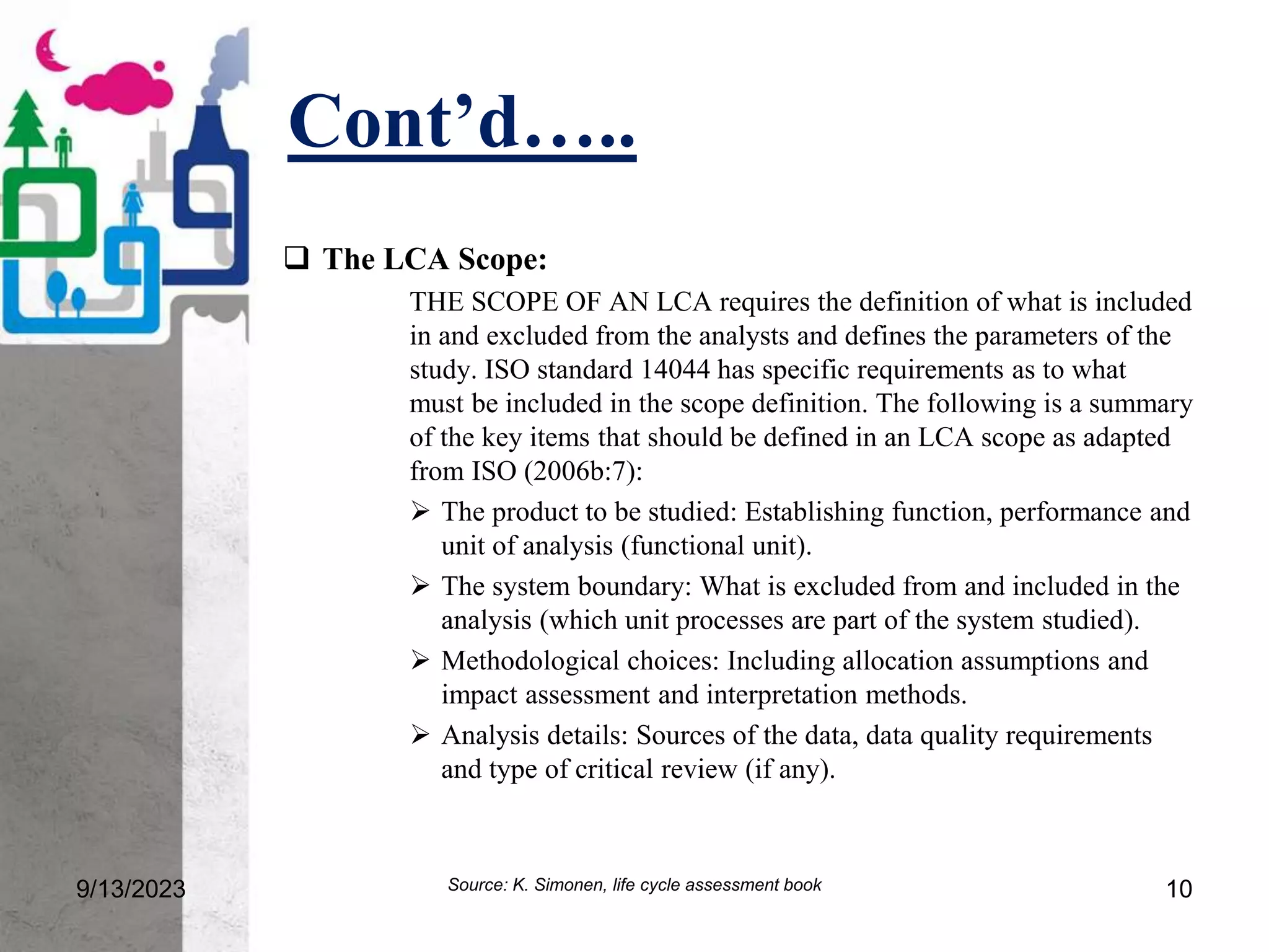 Cont’d…..
9/13/2023 10
 The LCA Scope:
THE SCOPE OF AN LCA requires the definition of what is included
in and excluded from the analysts and defines the parameters of the
study. ISO standard 14044 has specific requirements as to what
must be included in the scope definition. The following is a summary
of the key items that should be defined in an LCA scope as adapted
from ISO (2006b:7):
 The product to be studied: Establishing function, performance and
unit of analysis (functional unit).
 The system boundary: What is excluded from and included in the
analysis (which unit processes are part of the system studied).
 Methodological choices: Including allocation assumptions and
impact assessment and interpretation methods.
 Analysis details: Sources of the data, data quality requirements
and type of critical review (if any).
Source: K. Simonen, life cycle assessment book
 