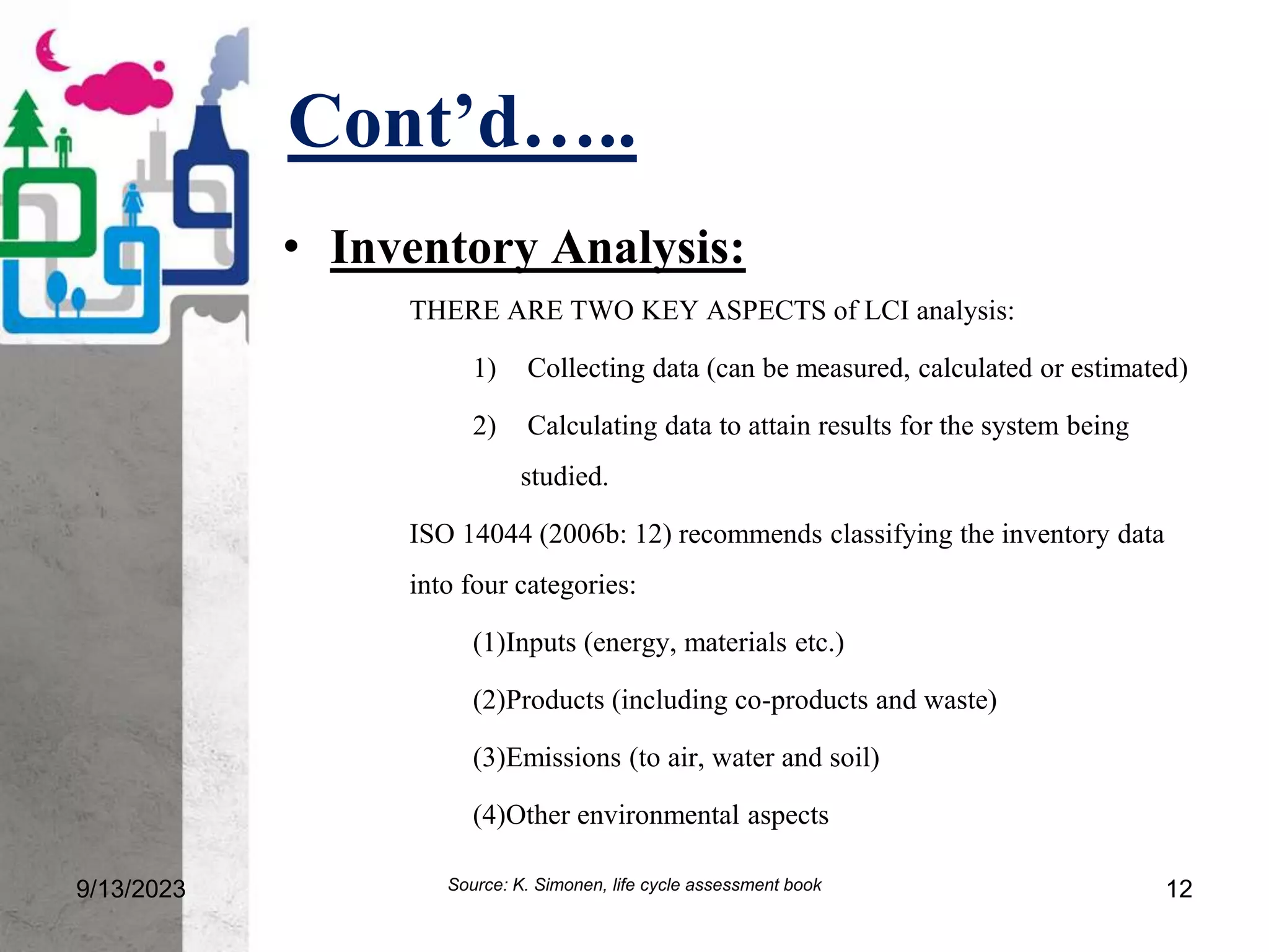 Cont’d…..
9/13/2023 12
• Inventory Analysis:
THERE ARE TWO KEY ASPECTS of LCI analysis:
1) Collecting data (can be measured, calculated or estimated)
2) Calculating data to attain results for the system being
studied.
ISO 14044 (2006b: 12) recommends classifying the inventory data
into four categories:
(1)Inputs (energy, materials etc.)
(2)Products (including co-products and waste)
(3)Emissions (to air, water and soil)
(4)Other environmental aspects
Source: K. Simonen, life cycle assessment book
 